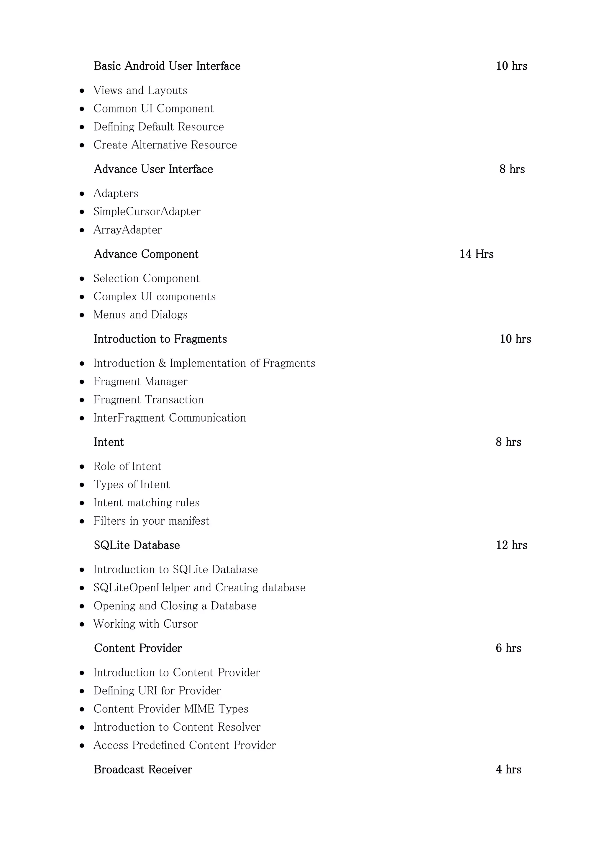 Basic Android User Interface 10 hrs
 Views and Layouts
 Common UI Component
 Defining Default Resource
 Create Alternative Resource
Advance User Interface 8 hrs
 Adapters
 SimpleCursorAdapter
 ArrayAdapter
Advance Component 14 Hrs
 Selection Component
 Complex UI components
 Menus and Dialogs
Introduction to Fragments 10 hrs
 Introduction & Implementation of Fragments
 Fragment Manager
 Fragment Transaction
 InterFragment Communication
Intent 8 hrs
 Role of Intent
 Types of Intent
 Intent matching rules
 Filters in your manifest
SQLite Database 12 hrs
 Introduction to SQLite Database
 SQLiteOpenHelper and Creating database
 Opening and Closing a Database
 Working with Cursor
Content Provider 6 hrs
 Introduction to Content Provider
 Defining URI for Provider
 Content Provider MIME Types
 Introduction to Content Resolver
 Access Predefined Content Provider
Broadcast Receiver 4 hrs
 