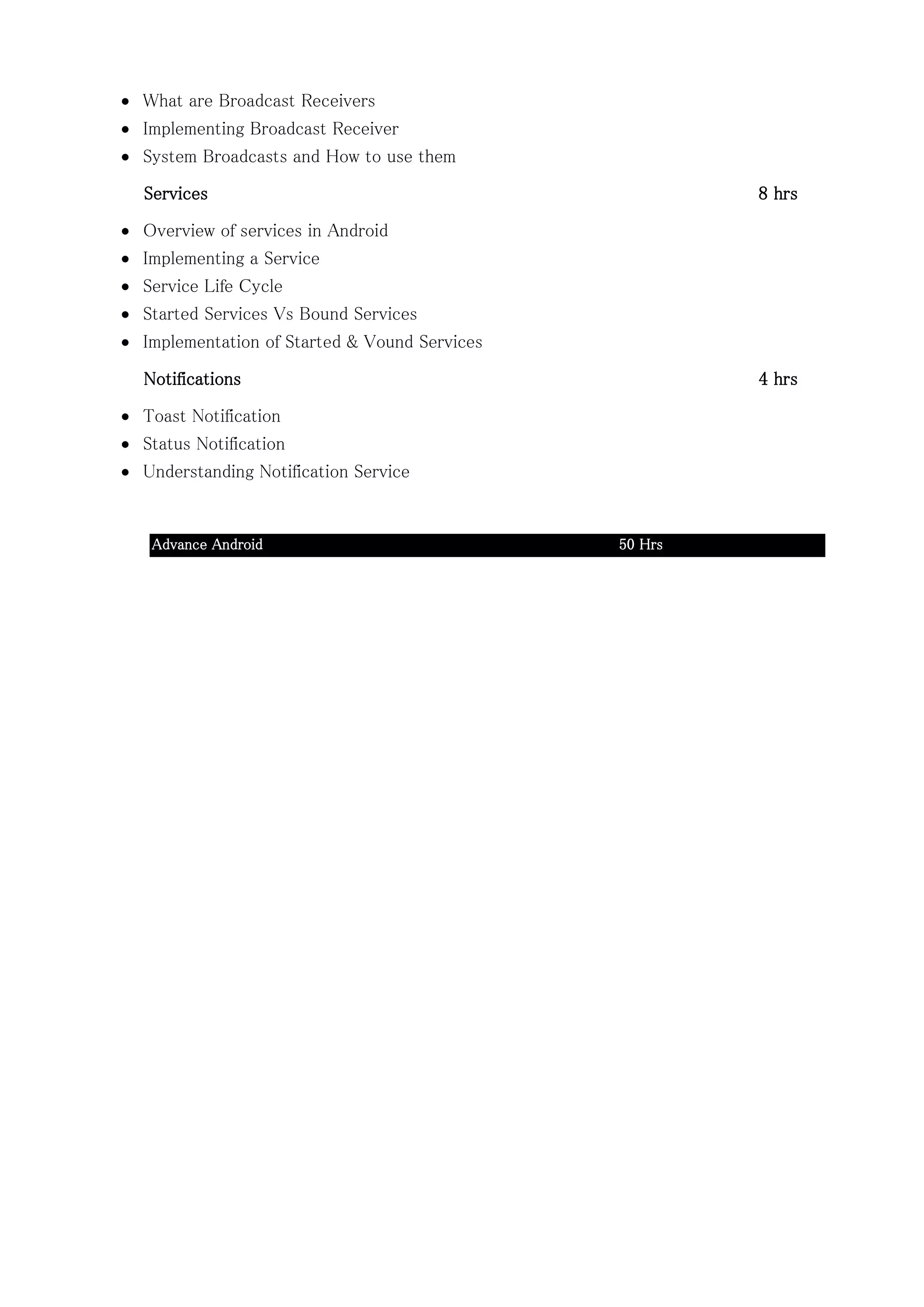  What are Broadcast Receivers
 Implementing Broadcast Receiver
 System Broadcasts and How to use them
Services 8 hrs
 Overview of services in Android
 Implementing a Service
 Service Life Cycle
 Started Services Vs Bound Services
 Implementation of Started & Vound Services
Notifications 4 hrs
 Toast Notification
 Status Notification
 Understanding Notification Service
Advance Android 50 Hrs
 