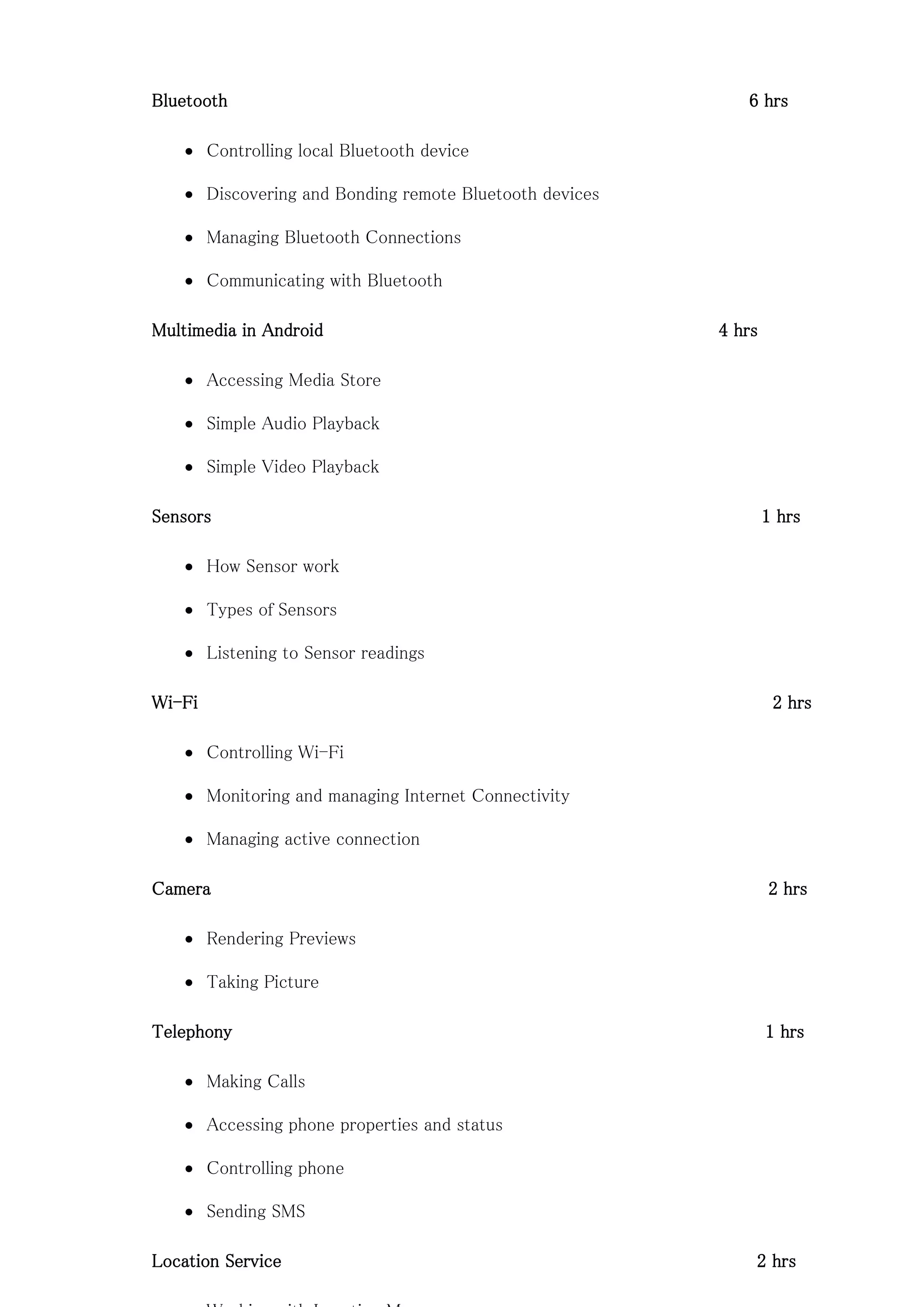 Bluetooth 6 hrs
 Controlling local Bluetooth device
 Discovering and Bonding remote Bluetooth devices
 Managing Bluetooth Connections
 Communicating with Bluetooth
Multimedia in Android 4 hrs
 Accessing Media Store
 Simple Audio Playback
 Simple Video Playback
Sensors 1 hrs
 How Sensor work
 Types of Sensors
 Listening to Sensor readings
Wi-Fi 2 hrs
 Controlling Wi-Fi
 Monitoring and managing Internet Connectivity
 Managing active connection
Camera 2 hrs
 Rendering Previews
 Taking Picture
Telephony 1 hrs
 Making Calls
 Accessing phone properties and status
 Controlling phone
 Sending SMS
Location Service 2 hrs
 