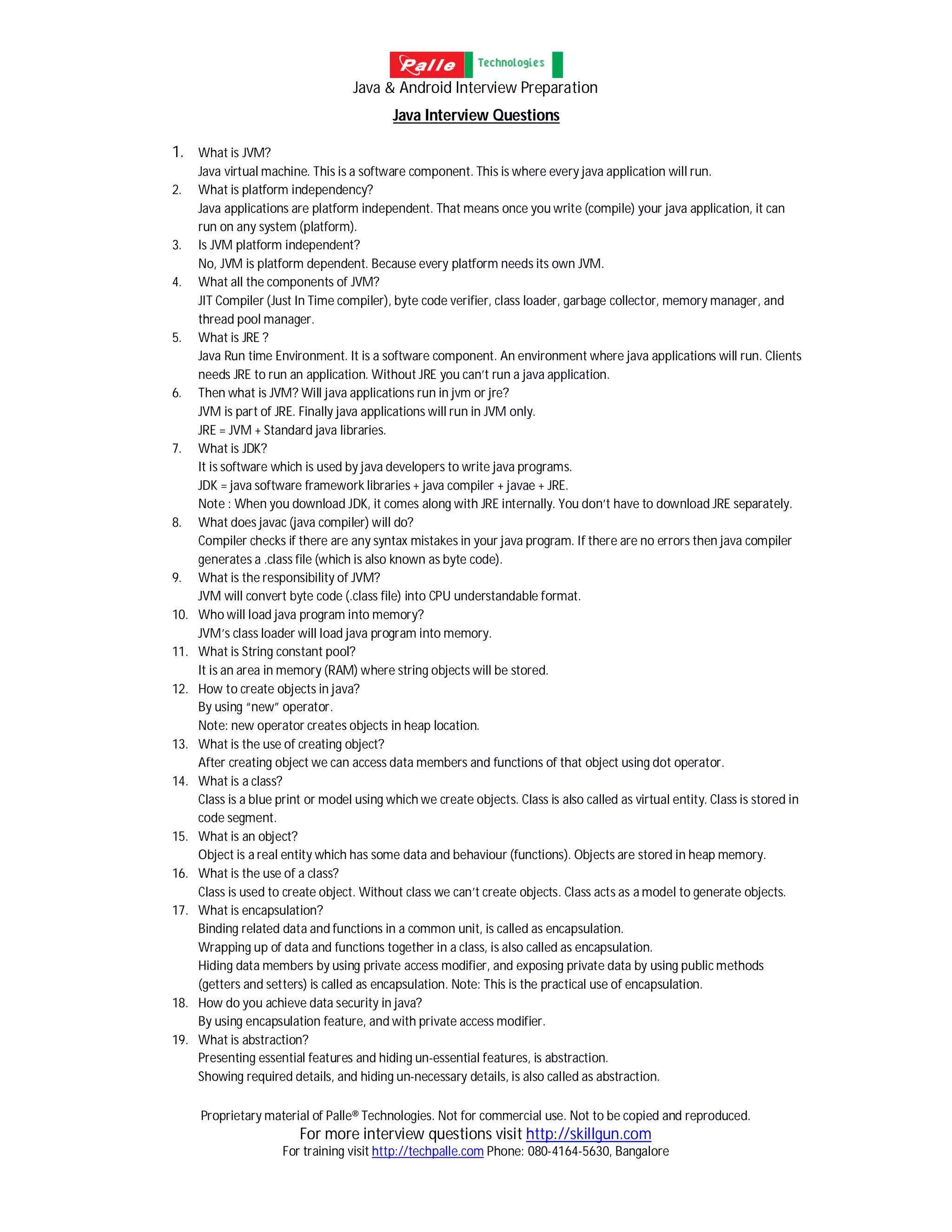Java & Android Interview Preparation
Proprietary material of Palle® Technologies. Not for commercial use. Not to be copied and reproduced.
For more interview questions visit http://skillgun.com
For training visit http://techpalle.com Phone: 080-4164-5630, Bangalore
Java Interview Questions
1. What is JVM?
Java virtual machine. This is a software component. This is where every java application will run.
2. What is platform independency?
Java applications are platform independent. That means once you write (compile) your java application, it can
run on any system (platform).
3. Is JVM platform independent?
No, JVM is platform dependent. Because every platform needs its own JVM.
4. What all the components of JVM?
JIT Compiler (Just In Time compiler), byte code verifier, class loader, garbage collector, memory manager, and
thread pool manager.
5. What is JRE ?
Java Run time Environment. It is a software component. An environment where java applications will run. Clients
needs JRE to run an application. Without JRE you can’t run a java application.
6. Then what is JVM? Will java applications run in jvm or jre?
JVM is part of JRE. Finally java applications will run in JVM only.
JRE = JVM + Standard java libraries.
7. What is JDK?
It is software which is used by java developers to write java programs.
JDK = java software framework libraries + java compiler + javae + JRE.
Note : When you download JDK, it comes along with JRE internally. You don’t have to download JRE separately.
8. What does javac (java compiler) will do?
Compiler checks if there are any syntax mistakes in your java program. If there are no errors then java compiler
generates a .class file (which is also known as byte code).
9. What is the responsibility of JVM?
JVM will convert byte code (.class file) into CPU understandable format.
10. Who will load java program into memory?
JVM’s class loader will load java program into memory.
11. What is String constant pool?
It is an area in memory (RAM) where string objects will be stored.
12. How to create objects in java?
By using “new” operator.
Note: new operator creates objects in heap location.
13. What is the use of creating object?
After creating object we can access data members and functions of that object using dot operator.
14. What is a class?
Class is a blue print or model using which we create objects. Class is also called as virtual entity. Class is stored in
code segment.
15. What is an object?
Object is a real entity which has some data and behaviour (functions). Objects are stored in heap memory.
16. What is the use of a class?
Class is used to create object. Without class we can’t create objects. Class acts as a model to generate objects.
17. What is encapsulation?
Binding related data and functions in a common unit, is called as encapsulation.
Wrapping up of data and functions together in a class, is also called as encapsulation.
Hiding data members by using private access modifier, and exposing private data by using public methods
(getters and setters) is called as encapsulation. Note: This is the practical use of encapsulation.
18. How do you achieve data security in java?
By using encapsulation feature, and with private access modifier.
19. What is abstraction?
Presenting essential features and hiding un-essential features, is abstraction.
Showing required details, and hiding un-necessary details, is also called as abstraction.
 