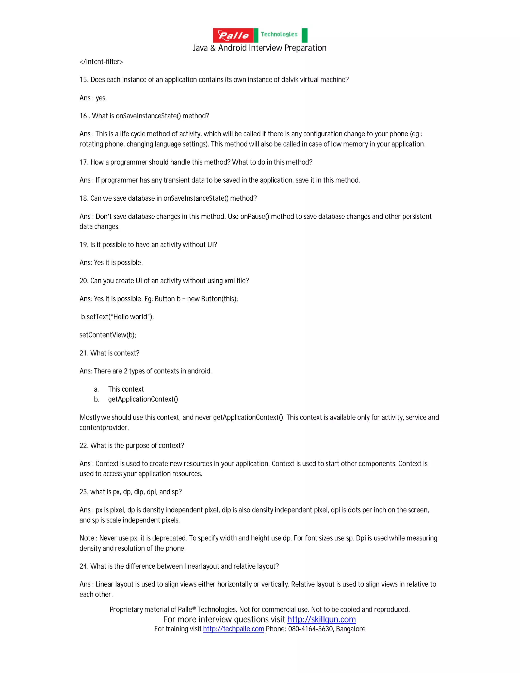 Java & Android Interview Preparation
Proprietary material of Palle® Technologies. Not for commercial use. Not to be copied and reproduced.
For more interview questions visit http://skillgun.com
For training visit http://techpalle.com Phone: 080-4164-5630, Bangalore
</intent-filter>
15. Does each instance of an application contains its own instance of dalvik virtual machine?
Ans : yes.
16 . What is onSaveInstanceState() method?
Ans : This is a life cycle method of activity, which will be called if there is any configuration change to your phone (eg :
rotating phone, changing language settings). This method will also be called in case of low memory in your application.
17. How a programmer should handle this method? What to do in this method?
Ans : If programmer has any transient data to be saved in the application, save it in this method.
18. Can we save database in onSaveInstanceState() method?
Ans : Don’t save database changes in this method. Use onPause() method to save database changes and other persistent
data changes.
19. Is it possible to have an activity without UI?
Ans: Yes it is possible.
20. Can you create UI of an activity without using xml file?
Ans: Yes it is possible. Eg: Button b = new Button(this);
b.setText(“Hello world”);
setContentView(b);
21. What is context?
Ans: There are 2 types of contexts in android.
a. This context
b. getApplicationContext()
Mostly we should use this context, and never getApplicationContext(). This context is available only for activity, service and
contentprovider.
22. What is the purpose of context?
Ans : Context is used to create new resources in your application. Context is used to start other components. Context is
used to access your application resources.
23. what is px, dp, dip, dpi, and sp?
Ans : px is pixel, dp is density independent pixel, dip is also density independent pixel, dpi is dots per inch on the screen,
and sp is scale independent pixels.
Note : Never use px, it is deprecated. To specify width and height use dp. For font sizes use sp. Dpi is used while measuring
density and resolution of the phone.
24. What is the difference between linearlayout and relative layout?
Ans : Linear layout is used to align views either horizontally or vertically. Relative layout is used to align views in relative to
each other.
 