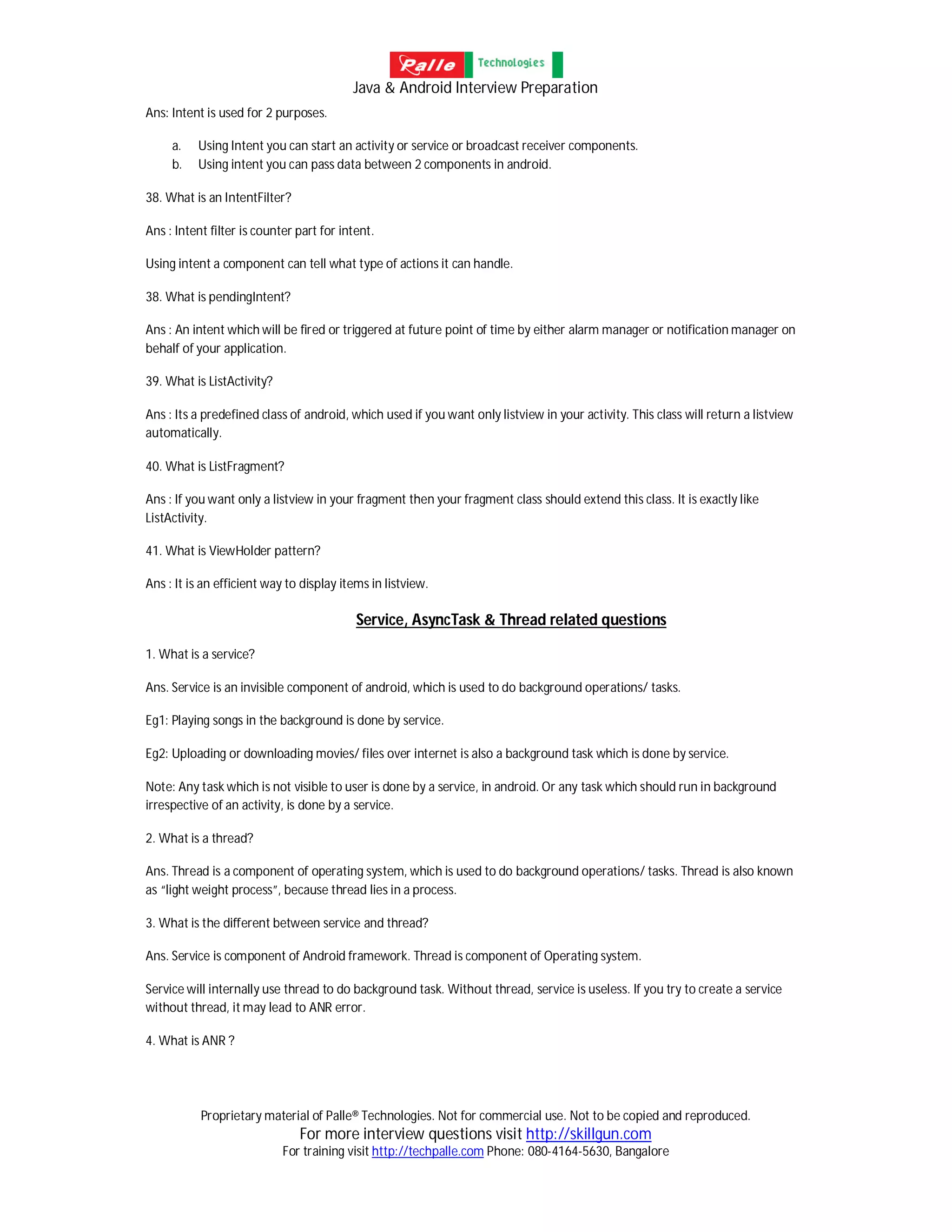 Java & Android Interview Preparation
Proprietary material of Palle® Technologies. Not for commercial use. Not to be copied and reproduced.
For more interview questions visit http://skillgun.com
For training visit http://techpalle.com Phone: 080-4164-5630, Bangalore
Ans: Intent is used for 2 purposes.
a. Using Intent you can start an activity or service or broadcast receiver components.
b. Using intent you can pass data between 2 components in android.
38. What is an IntentFilter?
Ans : Intent filter is counter part for intent.
Using intent a component can tell what type of actions it can handle.
38. What is pendingIntent?
Ans : An intent which will be fired or triggered at future point of time by either alarm manager or notification manager on
behalf of your application.
39. What is ListActivity?
Ans : Its a predefined class of android, which used if you want only listview in your activity. This class will return a listview
automatically.
40. What is ListFragment?
Ans : If you want only a listview in your fragment then your fragment class should extend this class. It is exactly like
ListActivity.
41. What is ViewHolder pattern?
Ans : It is an efficient way to display items in listview.
Service, AsyncTask & Thread related questions
1. What is a service?
Ans. Service is an invisible component of android, which is used to do background operations/ tasks.
Eg1: Playing songs in the background is done by service.
Eg2: Uploading or downloading movies/ files over internet is also a background task which is done by service.
Note: Any task which is not visible to user is done by a service, in android. Or any task which should run in background
irrespective of an activity, is done by a service.
2. What is a thread?
Ans. Thread is a component of operating system, which is used to do background operations/ tasks. Thread is also known
as “light weight process”, because thread lies in a process.
3. What is the different between service and thread?
Ans. Service is component of Android framework. Thread is component of Operating system.
Service will internally use thread to do background task. Without thread, service is useless. If you try to create a service
without thread, it may lead to ANR error.
4. What is ANR ?
 