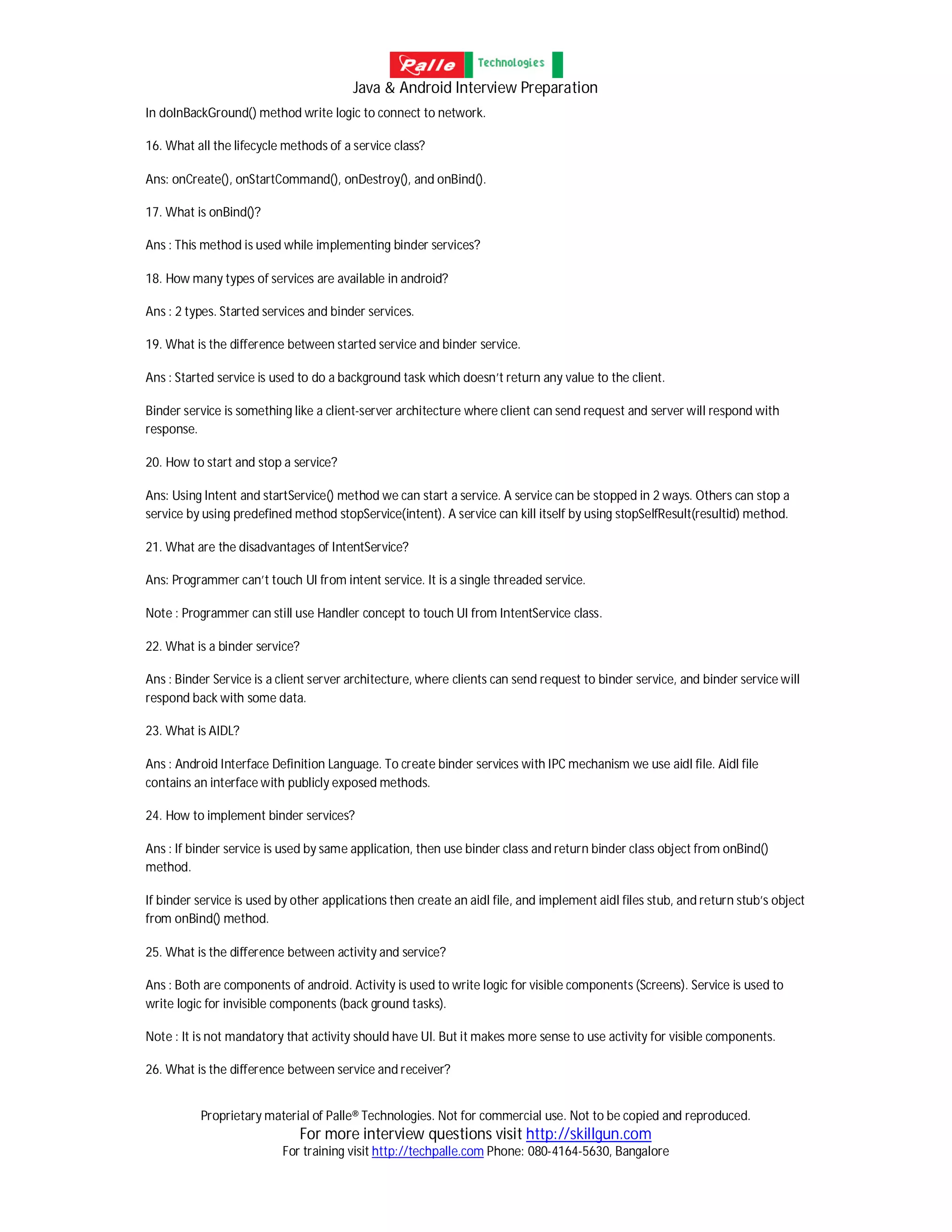 Java & Android Interview Preparation
Proprietary material of Palle® Technologies. Not for commercial use. Not to be copied and reproduced.
For more interview questions visit http://skillgun.com
For training visit http://techpalle.com Phone: 080-4164-5630, Bangalore
In doInBackGround() method write logic to connect to network.
16. What all the lifecycle methods of a service class?
Ans: onCreate(), onStartCommand(), onDestroy(), and onBind().
17. What is onBind()?
Ans : This method is used while implementing binder services?
18. How many types of services are available in android?
Ans : 2 types. Started services and binder services.
19. What is the difference between started service and binder service.
Ans : Started service is used to do a background task which doesn’t return any value to the client.
Binder service is something like a client-server architecture where client can send request and server will respond with
response.
20. How to start and stop a service?
Ans: Using Intent and startService() method we can start a service. A service can be stopped in 2 ways. Others can stop a
service by using predefined method stopService(intent). A service can kill itself by using stopSelfResult(resultid) method.
21. What are the disadvantages of IntentService?
Ans: Programmer can’t touch UI from intent service. It is a single threaded service.
Note : Programmer can still use Handler concept to touch UI from IntentService class.
22. What is a binder service?
Ans : Binder Service is a client server architecture, where clients can send request to binder service, and binder service will
respond back with some data.
23. What is AIDL?
Ans : Android Interface Definition Language. To create binder services with IPC mechanism we use aidl file. Aidl file
contains an interface with publicly exposed methods.
24. How to implement binder services?
Ans : If binder service is used by same application, then use binder class and return binder class object from onBind()
method.
If binder service is used by other applications then create an aidl file, and implement aidl files stub, and return stub’s object
from onBind() method.
25. What is the difference between activity and service?
Ans : Both are components of android. Activity is used to write logic for visible components (Screens). Service is used to
write logic for invisible components (back ground tasks).
Note : It is not mandatory that activity should have UI. But it makes more sense to use activity for visible components.
26. What is the difference between service and receiver?
 