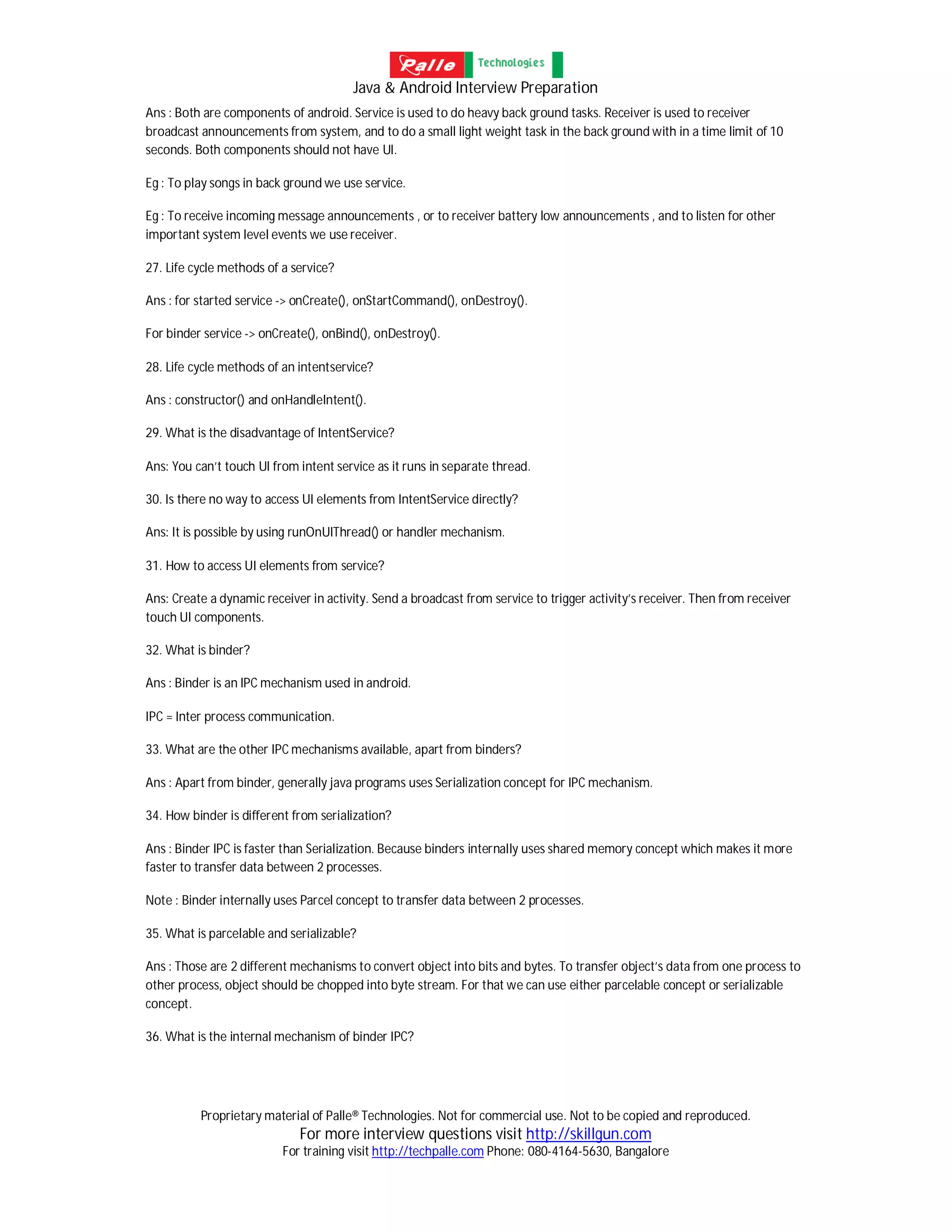 Java & Android Interview Preparation
Proprietary material of Palle® Technologies. Not for commercial use. Not to be copied and reproduced.
For more interview questions visit http://skillgun.com
For training visit http://techpalle.com Phone: 080-4164-5630, Bangalore
Ans : Both are components of android. Service is used to do heavy back ground tasks. Receiver is used to receiver
broadcast announcements from system, and to do a small light weight task in the back ground with in a time limit of 10
seconds. Both components should not have UI.
Eg : To play songs in back ground we use service.
Eg : To receive incoming message announcements , or to receiver battery low announcements , and to listen for other
important system level events we use receiver.
27. Life cycle methods of a service?
Ans : for started service -> onCreate(), onStartCommand(), onDestroy().
For binder service -> onCreate(), onBind(), onDestroy().
28. Life cycle methods of an intentservice?
Ans : constructor() and onHandleIntent().
29. What is the disadvantage of IntentService?
Ans: You can’t touch UI from intent service as it runs in separate thread.
30. Is there no way to access UI elements from IntentService directly?
Ans: It is possible by using runOnUIThread() or handler mechanism.
31. How to access UI elements from service?
Ans: Create a dynamic receiver in activity. Send a broadcast from service to trigger activity’s receiver. Then from receiver
touch UI components.
32. What is binder?
Ans : Binder is an IPC mechanism used in android.
IPC = Inter process communication.
33. What are the other IPC mechanisms available, apart from binders?
Ans : Apart from binder, generally java programs uses Serialization concept for IPC mechanism.
34. How binder is different from serialization?
Ans : Binder IPC is faster than Serialization. Because binders internally uses shared memory concept which makes it more
faster to transfer data between 2 processes.
Note : Binder internally uses Parcel concept to transfer data between 2 processes.
35. What is parcelable and serializable?
Ans : Those are 2 different mechanisms to convert object into bits and bytes. To transfer object’s data from one process to
other process, object should be chopped into byte stream. For that we can use either parcelable concept or serializable
concept.
36. What is the internal mechanism of binder IPC?
 