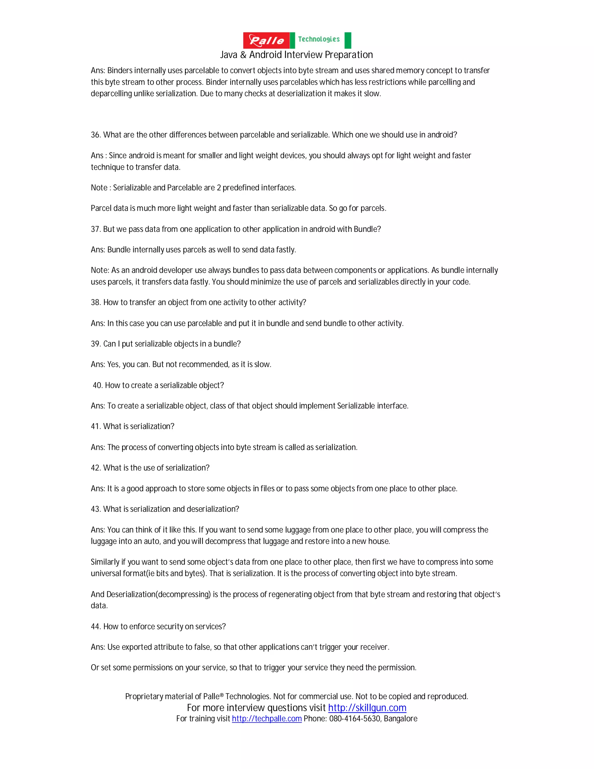 Java & Android Interview Preparation
Proprietary material of Palle® Technologies. Not for commercial use. Not to be copied and reproduced.
For more interview questions visit http://skillgun.com
For training visit http://techpalle.com Phone: 080-4164-5630, Bangalore
Ans: Binders internally uses parcelable to convert objects into byte stream and uses shared memory concept to transfer
this byte stream to other process. Binder internally uses parcelables which has less restrictions while parcelling and
deparcelling unlike serialization. Due to many checks at deserialization it makes it slow.
36. What are the other differences between parcelable and serializable. Which one we should use in android?
Ans : Since android is meant for smaller and light weight devices, you should always opt for light weight and faster
technique to transfer data.
Note : Serializable and Parcelable are 2 predefined interfaces.
Parcel data is much more light weight and faster than serializable data. So go for parcels.
37. But we pass data from one application to other application in android with Bundle?
Ans: Bundle internally uses parcels as well to send data fastly.
Note: As an android developer use always bundles to pass data between components or applications. As bundle internally
uses parcels, it transfers data fastly. You should minimize the use of parcels and serializables directly in your code.
38. How to transfer an object from one activity to other activity?
Ans: In this case you can use parcelable and put it in bundle and send bundle to other activity.
39. Can I put serializable objects in a bundle?
Ans: Yes, you can. But not recommended, as it is slow.
40. How to create a serializable object?
Ans: To create a serializable object, class of that object should implement Serializable interface.
41. What is serialization?
Ans: The process of converting objects into byte stream is called as serialization.
42. What is the use of serialization?
Ans: It is a good approach to store some objects in files or to pass some objects from one place to other place.
43. What is serialization and deserialization?
Ans: You can think of it like this. If you want to send some luggage from one place to other place, you will compress the
luggage into an auto, and you will decompress that luggage and restore into a new house.
Similarly if you want to send some object’s data from one place to other place, then first we have to compress into some
universal format(ie bits and bytes). That is serialization. It is the process of converting object into byte stream.
And Deserialization(decompressing) is the process of regenerating object from that byte stream and restoring that object’s
data.
44. How to enforce security on services?
Ans: Use exported attribute to false, so that other applications can’t trigger your receiver.
Or set some permissions on your service, so that to trigger your service they need the permission.
 