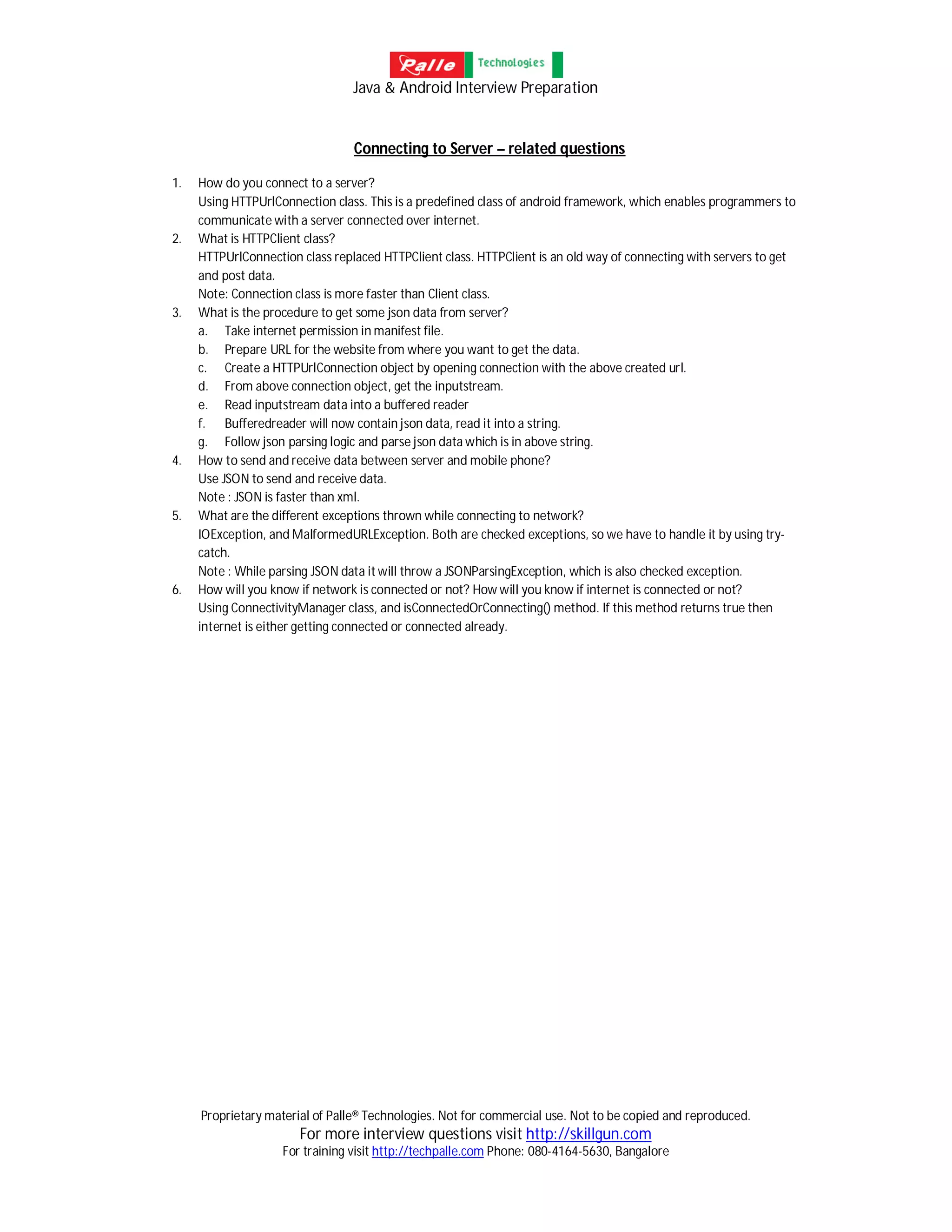 Java & Android Interview Preparation
Proprietary material of Palle® Technologies. Not for commercial use. Not to be copied and reproduced.
For more interview questions visit http://skillgun.com
For training visit http://techpalle.com Phone: 080-4164-5630, Bangalore
Connecting to Server – related questions
1. How do you connect to a server?
Using HTTPUrlConnection class. This is a predefined class of android framework, which enables programmers to
communicate with a server connected over internet.
2. What is HTTPClient class?
HTTPUrlConnection class replaced HTTPClient class. HTTPClient is an old way of connecting with servers to get
and post data.
Note: Connection class is more faster than Client class.
3. What is the procedure to get some json data from server?
a. Take internet permission in manifest file.
b. Prepare URL for the website from where you want to get the data.
c. Create a HTTPUrlConnection object by opening connection with the above created url.
d. From above connection object, get the inputstream.
e. Read inputstream data into a buffered reader
f. Bufferedreader will now contain json data, read it into a string.
g. Follow json parsing logic and parse json data which is in above string.
4. How to send and receive data between server and mobile phone?
Use JSON to send and receive data.
Note : JSON is faster than xml.
5. What are the different exceptions thrown while connecting to network?
IOException, and MalformedURLException. Both are checked exceptions, so we have to handle it by using try-
catch.
Note : While parsing JSON data it will throw a JSONParsingException, which is also checked exception.
6. How will you know if network is connected or not? How will you know if internet is connected or not?
Using ConnectivityManager class, and isConnectedOrConnecting() method. If this method returns true then
internet is either getting connected or connected already.
 