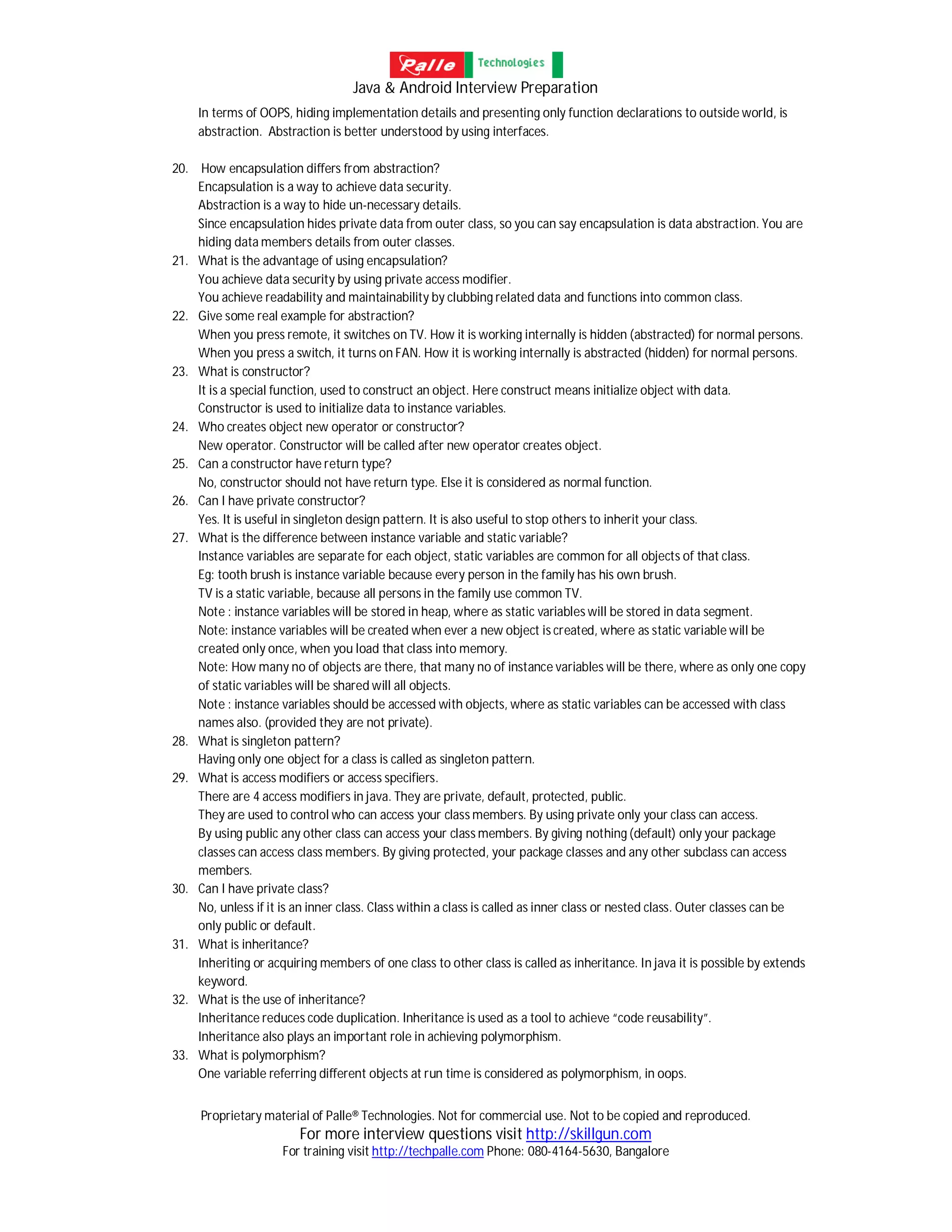 Java & Android Interview Preparation
Proprietary material of Palle® Technologies. Not for commercial use. Not to be copied and reproduced.
For more interview questions visit http://skillgun.com
For training visit http://techpalle.com Phone: 080-4164-5630, Bangalore
In terms of OOPS, hiding implementation details and presenting only function declarations to outside world, is
abstraction. Abstraction is better understood by using interfaces.
20. How encapsulation differs from abstraction?
Encapsulation is a way to achieve data security.
Abstraction is a way to hide un-necessary details.
Since encapsulation hides private data from outer class, so you can say encapsulation is data abstraction. You are
hiding data members details from outer classes.
21. What is the advantage of using encapsulation?
You achieve data security by using private access modifier.
You achieve readability and maintainability by clubbing related data and functions into common class.
22. Give some real example for abstraction?
When you press remote, it switches on TV. How it is working internally is hidden (abstracted) for normal persons.
When you press a switch, it turns on FAN. How it is working internally is abstracted (hidden) for normal persons.
23. What is constructor?
It is a special function, used to construct an object. Here construct means initialize object with data.
Constructor is used to initialize data to instance variables.
24. Who creates object new operator or constructor?
New operator. Constructor will be called after new operator creates object.
25. Can a constructor have return type?
No, constructor should not have return type. Else it is considered as normal function.
26. Can I have private constructor?
Yes. It is useful in singleton design pattern. It is also useful to stop others to inherit your class.
27. What is the difference between instance variable and static variable?
Instance variables are separate for each object, static variables are common for all objects of that class.
Eg: tooth brush is instance variable because every person in the family has his own brush.
TV is a static variable, because all persons in the family use common TV.
Note : instance variables will be stored in heap, where as static variables will be stored in data segment.
Note: instance variables will be created when ever a new object is created, where as static variable will be
created only once, when you load that class into memory.
Note: How many no of objects are there, that many no of instance variables will be there, where as only one copy
of static variables will be shared will all objects.
Note : instance variables should be accessed with objects, where as static variables can be accessed with class
names also. (provided they are not private).
28. What is singleton pattern?
Having only one object for a class is called as singleton pattern.
29. What is access modifiers or access specifiers.
There are 4 access modifiers in java. They are private, default, protected, public.
They are used to control who can access your class members. By using private only your class can access.
By using public any other class can access your class members. By giving nothing (default) only your package
classes can access class members. By giving protected, your package classes and any other subclass can access
members.
30. Can I have private class?
No, unless if it is an inner class. Class within a class is called as inner class or nested class. Outer classes can be
only public or default.
31. What is inheritance?
Inheriting or acquiring members of one class to other class is called as inheritance. In java it is possible by extends
keyword.
32. What is the use of inheritance?
Inheritance reduces code duplication. Inheritance is used as a tool to achieve “code reusability”.
Inheritance also plays an important role in achieving polymorphism.
33. What is polymorphism?
One variable referring different objects at run time is considered as polymorphism, in oops.
 