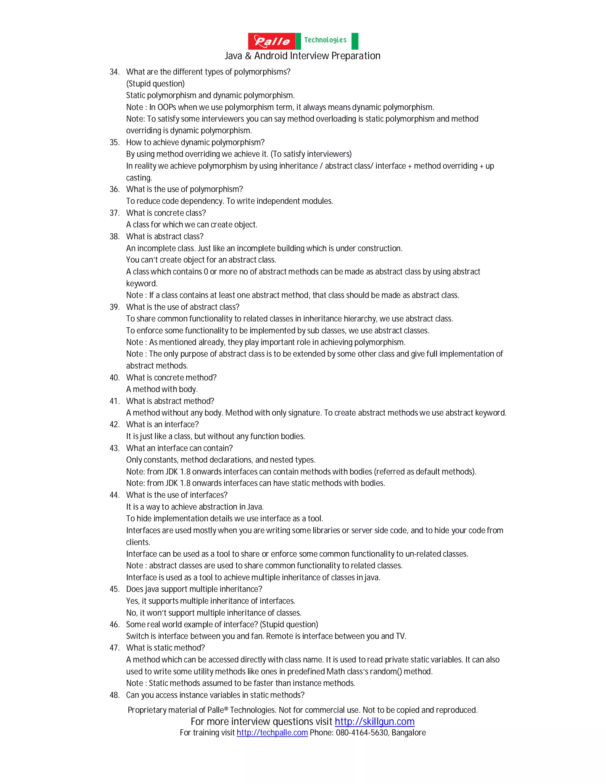Java & Android Interview Preparation
Proprietary material of Palle® Technologies. Not for commercial use. Not to be copied and reproduced.
For more interview questions visit http://skillgun.com
For training visit http://techpalle.com Phone: 080-4164-5630, Bangalore
34. What are the different types of polymorphisms?
(Stupid question)
Static polymorphism and dynamic polymorphism.
Note : In OOPs when we use polymorphism term, it always means dynamic polymorphism.
Note: To satisfy some interviewers you can say method overloading is static polymorphism and method
overriding is dynamic polymorphism.
35. How to achieve dynamic polymorphism?
By using method overriding we achieve it. (To satisfy interviewers)
In reality we achieve polymorphism by using inheritance / abstract class/ interface + method overriding + up
casting.
36. What is the use of polymorphism?
To reduce code dependency. To write independent modules.
37. What is concrete class?
A class for which we can create object.
38. What is abstract class?
An incomplete class. Just like an incomplete building which is under construction.
You can’t create object for an abstract class.
A class which contains 0 or more no of abstract methods can be made as abstract class by using abstract
keyword.
Note : If a class contains at least one abstract method, that class should be made as abstract class.
39. What is the use of abstract class?
To share common functionality to related classes in inheritance hierarchy, we use abstract class.
To enforce some functionality to be implemented by sub classes, we use abstract classes.
Note : As mentioned already, they play important role in achieving polymorphism.
Note : The only purpose of abstract class is to be extended by some other class and give full implementation of
abstract methods.
40. What is concrete method?
A method with body.
41. What is abstract method?
A method without any body. Method with only signature. To create abstract methods we use abstract keyword.
42. What is an interface?
It is just like a class, but without any function bodies.
43. What an interface can contain?
Only constants, method declarations, and nested types.
Note: from JDK 1.8 onwards interfaces can contain methods with bodies (referred as default methods).
Note: from JDK 1.8 onwards interfaces can have static methods with bodies.
44. What is the use of interfaces?
It is a way to achieve abstraction in Java.
To hide implementation details we use interface as a tool.
Interfaces are used mostly when you are writing some libraries or server side code, and to hide your code from
clients.
Interface can be used as a tool to share or enforce some common functionality to un-related classes.
Note : abstract classes are used to share common functionality to related classes.
Interface is used as a tool to achieve multiple inheritance of classes in java.
45. Does java support multiple inheritance?
Yes, it supports multiple inheritance of interfaces.
No, it won’t support multiple inheritance of classes.
46. Some real world example of interface? (Stupid question)
Switch is interface between you and fan. Remote is interface between you and TV.
47. What is static method?
A method which can be accessed directly with class name. It is used to read private static variables. It can also
used to write some utility methods like ones in predefined Math class’s random() method.
Note : Static methods assumed to be faster than instance methods.
48. Can you access instance variables in static methods?
 