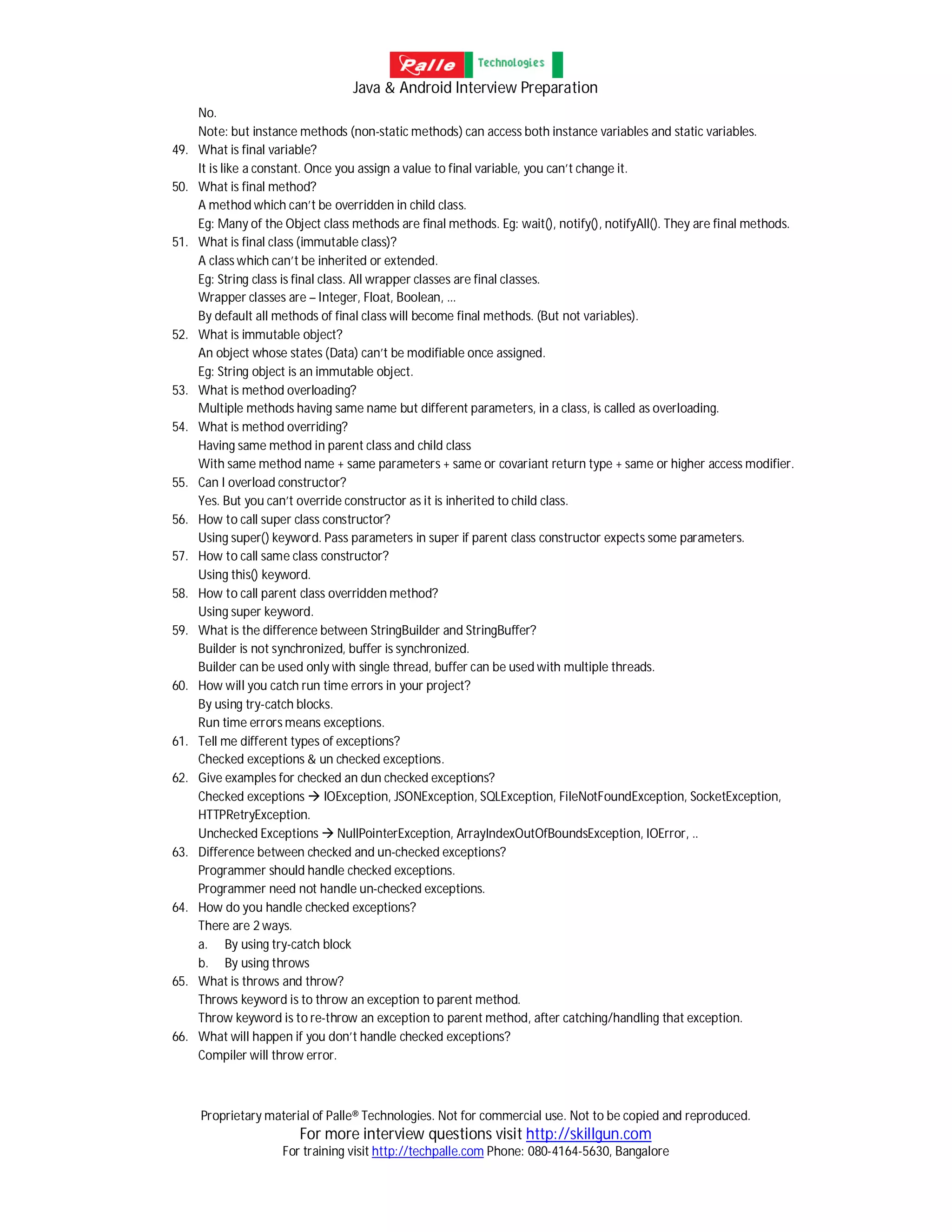 Java & Android Interview Preparation
Proprietary material of Palle® Technologies. Not for commercial use. Not to be copied and reproduced.
For more interview questions visit http://skillgun.com
For training visit http://techpalle.com Phone: 080-4164-5630, Bangalore
No.
Note: but instance methods (non-static methods) can access both instance variables and static variables.
49. What is final variable?
It is like a constant. Once you assign a value to final variable, you can’t change it.
50. What is final method?
A method which can’t be overridden in child class.
Eg: Many of the Object class methods are final methods. Eg: wait(), notify(), notifyAll(). They are final methods.
51. What is final class (immutable class)?
A class which can’t be inherited or extended.
Eg: String class is final class. All wrapper classes are final classes.
Wrapper classes are – Integer, Float, Boolean, ...
By default all methods of final class will become final methods. (But not variables).
52. What is immutable object?
An object whose states (Data) can’t be modifiable once assigned.
Eg: String object is an immutable object.
53. What is method overloading?
Multiple methods having same name but different parameters, in a class, is called as overloading.
54. What is method overriding?
Having same method in parent class and child class
With same method name + same parameters + same or covariant return type + same or higher access modifier.
55. Can I overload constructor?
Yes. But you can’t override constructor as it is inherited to child class.
56. How to call super class constructor?
Using super() keyword. Pass parameters in super if parent class constructor expects some parameters.
57. How to call same class constructor?
Using this() keyword.
58. How to call parent class overridden method?
Using super keyword.
59. What is the difference between StringBuilder and StringBuffer?
Builder is not synchronized, buffer is synchronized.
Builder can be used only with single thread, buffer can be used with multiple threads.
60. How will you catch run time errors in your project?
By using try-catch blocks.
Run time errors means exceptions.
61. Tell me different types of exceptions?
Checked exceptions & un checked exceptions.
62. Give examples for checked an dun checked exceptions?
Checked exceptions  IOException, JSONException, SQLException, FileNotFoundException, SocketException,
HTTPRetryException.
Unchecked Exceptions  NullPointerException, ArrayIndexOutOfBoundsException, IOError, ..
63. Difference between checked and un-checked exceptions?
Programmer should handle checked exceptions.
Programmer need not handle un-checked exceptions.
64. How do you handle checked exceptions?
There are 2 ways.
a. By using try-catch block
b. By using throws
65. What is throws and throw?
Throws keyword is to throw an exception to parent method.
Throw keyword is to re-throw an exception to parent method, after catching/handling that exception.
66. What will happen if you don’t handle checked exceptions?
Compiler will throw error.
 