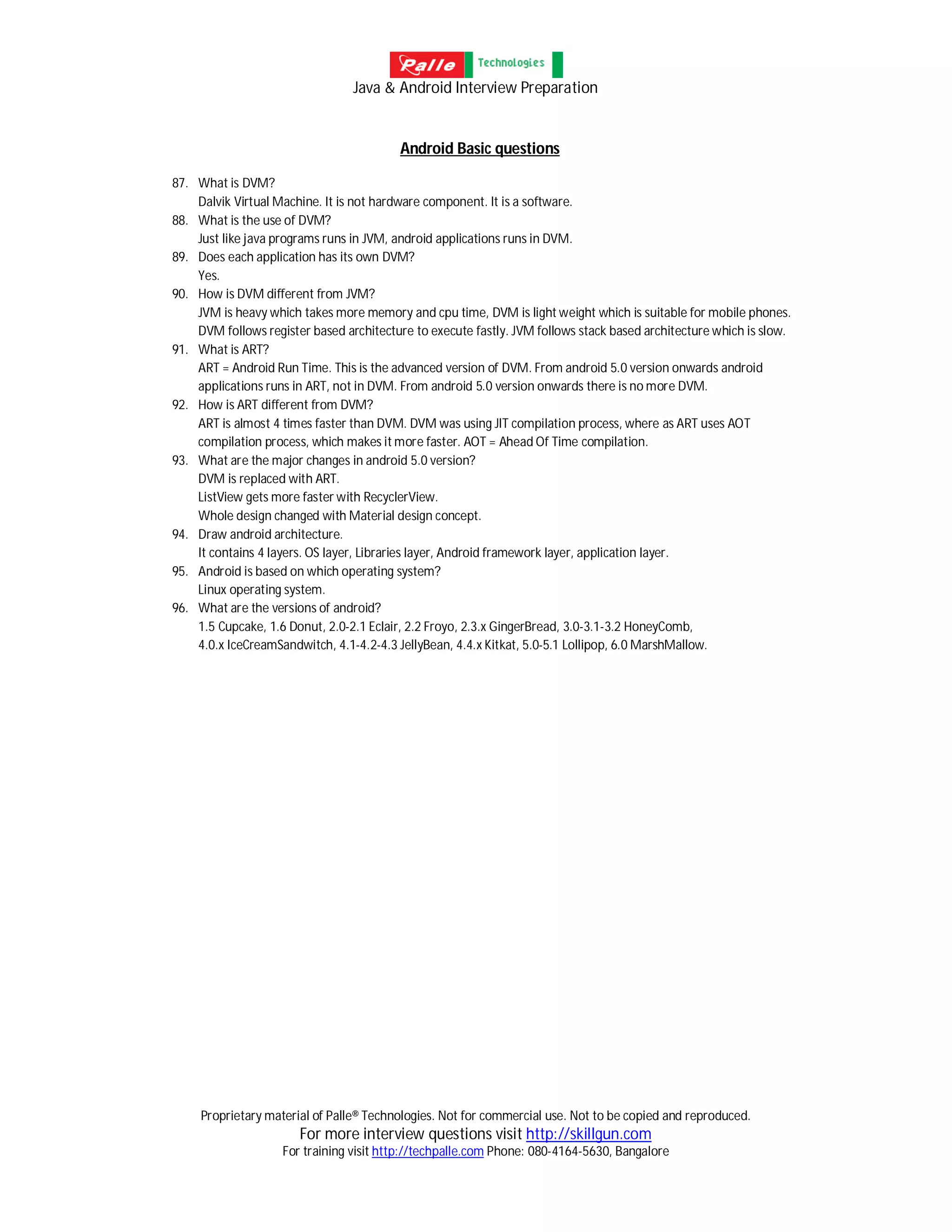 Java & Android Interview Preparation
Proprietary material of Palle® Technologies. Not for commercial use. Not to be copied and reproduced.
For more interview questions visit http://skillgun.com
For training visit http://techpalle.com Phone: 080-4164-5630, Bangalore
Android Basic questions
87. What is DVM?
Dalvik Virtual Machine. It is not hardware component. It is a software.
88. What is the use of DVM?
Just like java programs runs in JVM, android applications runs in DVM.
89. Does each application has its own DVM?
Yes.
90. How is DVM different from JVM?
JVM is heavy which takes more memory and cpu time, DVM is light weight which is suitable for mobile phones.
DVM follows register based architecture to execute fastly. JVM follows stack based architecture which is slow.
91. What is ART?
ART = Android Run Time. This is the advanced version of DVM. From android 5.0 version onwards android
applications runs in ART, not in DVM. From android 5.0 version onwards there is no more DVM.
92. How is ART different from DVM?
ART is almost 4 times faster than DVM. DVM was using JIT compilation process, where as ART uses AOT
compilation process, which makes it more faster. AOT = Ahead Of Time compilation.
93. What are the major changes in android 5.0 version?
DVM is replaced with ART.
ListView gets more faster with RecyclerView.
Whole design changed with Material design concept.
94. Draw android architecture.
It contains 4 layers. OS layer, Libraries layer, Android framework layer, application layer.
95. Android is based on which operating system?
Linux operating system.
96. What are the versions of android?
1.5 Cupcake, 1.6 Donut, 2.0-2.1 Eclair, 2.2 Froyo, 2.3.x GingerBread, 3.0-3.1-3.2 HoneyComb,
4.0.x IceCreamSandwitch, 4.1-4.2-4.3 JellyBean, 4.4.x Kitkat, 5.0-5.1 Lollipop, 6.0 MarshMallow.
 