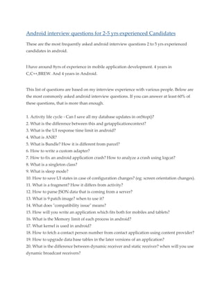 Android interview questions for 2-5 yrs experienced Candidates
These are the most frequently asked android interview questions 2 to 5 yrs experienced
candidates in android.

I have around 8yrs of experience in mobile application development. 4 years in
C,C++,BREW. And 4 years in Android.

This list of questions are based on my interview experience with various people. Below are
the most commonly asked android interview questions. If you can answer at least 60% of
these questions, that is more than enough.
1. Activity life cycle - Can I save all my database updates in onStop()?
2. What is the difference between this and getapplicationcontext?
3. What is the UI response time limit in android?
4. What is ANR?
5. What is Bundle? How it is different from parcel?
6. How to write a custom adapter?
7. How to fix an android application crash? How to analyze a crash using logcat?
8. What is a singleton class?
9. What is sleep mode?
10. How to save UI states in case of configuration changes? (eg: screen orientation changes).
11. What is a fragment? How it differs from activity?
12. How to parse JSON data that is coming from a server?
13. What is 9 patch image? when to use it?
14. What does "compatibility issue" means?
15. How will you write an application which fits both for mobiles and tablets?
16. What is the Memory limit of each process in android?
17. What kernel is used in android?
18. How to fetch a contact person number from contact application using content provider?
19. How to upgrade data base tables in the later versions of an application?
20. What is the difference between dynamic receiver and static receiver? when will you use
dynamic broadcast receivers?

 
