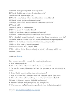 21. What is intent, pending intent, and sticky intent?
22. What is the difference between thread and a service?
23. How will you create an async task?
24. What is a handler thread? how it is different from normal thread?
25. What is looper, handler, and message queue?
26. What is serialization? How serialization is different from Binders?
27. What is aidl?
28. How to update UI from a service?
29. How to update UI from other thread?
30. How to pass data between 2 components of android?
31. What is a binder service? how it differs from started service?
32. To write a back ground functionality in an activity, should I use a thread or service?
33. What is ANR? What is the cause of ANR and how will you rectify this problem?
34. How to do inter-thread communication in android, using handlers?
35. How to create a service with single thread?
36. Why android uses DVM, why not JVM?
37. How will you display database tables in an activity? will you use gridview or
tableview? justify?
Answers at Skillgun
Here are some java related concepts they may touch in interview:
1. What is a singleton class?
2. What is the difference between abstract class and an interface?
3. Can you give some real time example where you have used an interface and abstract
class?
4. How will achieve multiple inheritance using interfaces?
5. What all the collection framework classes you have used in your application?
6. What is the difference between ArrayList and Vector? which one is better?
7.What is the difference between Hashtable and hashmap?
8. Difference between String, StringBuffer, and StringBuilder?
9. What is an exception? difference between Checked and Unchecked exception?
Answers: java interview questions and answers

 