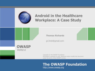 Android in the Healthcare
           Workplace: A Case Study



                    Thomas Richards

                    g13net@gmail.com


OWASP
04/05/12

               Copyright © The OWASP Foundation
               Permission is granted to copy, distribute and/or modify this document
               under the terms of the OWASP License.




               The OWASP Foundation
               http://www.owasp.org
 
