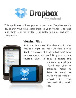 This application allows you to access your Dropbox on the
go, search your ﬁles, send them to your friends, and even
take photos and videos that sync instantly online and across
computers!

                Viewing Files
                Now you can view ﬁles that are in your
                Dropbox right on your Android device.
                Need to review a slide deck but don’t have
                your computer with you? Dropbox has you
                covered. Want to read a report that
                                     someone at work just
                                     shared with you? No
                                     problem.   Want   to
                                     listen to music or
                                     watch videos that are
                                     stored    in     your
                                     Dropbox? That works
                                     too.
 