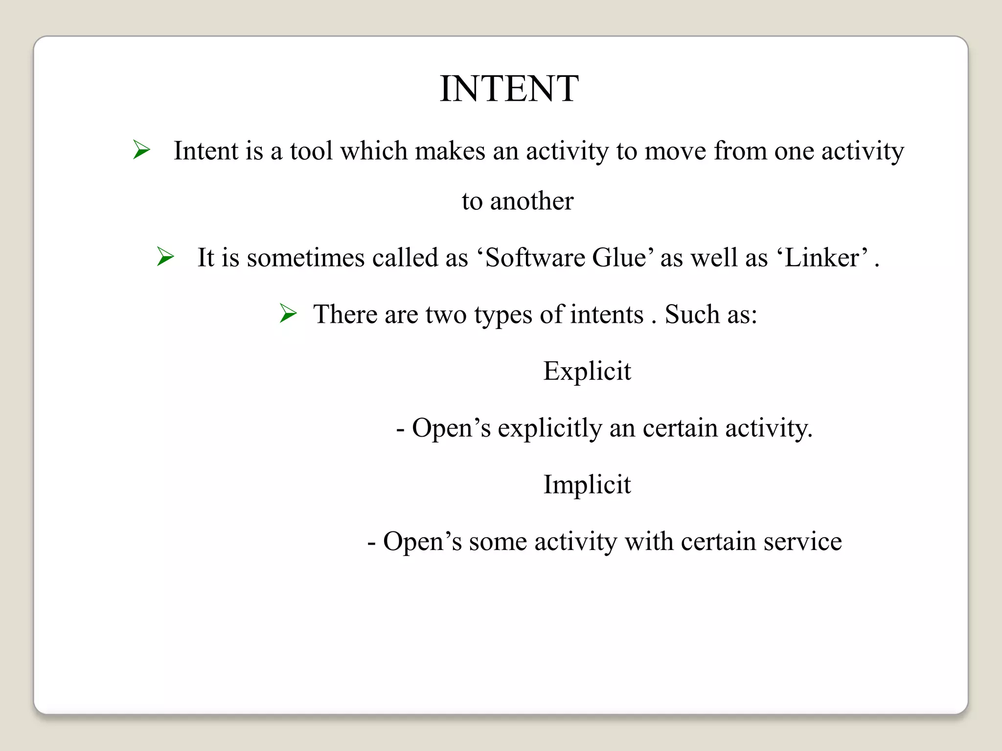 INTENT
 Intent is a tool which makes an activity to move from one activity
to another
 It is sometimes called as ‘Software Glue’ as well as ‘Linker’ .
 There are two types of intents . Such as:
Explicit
- Open’s explicitly an certain activity.
Implicit
- Open’s some activity with certain service
 