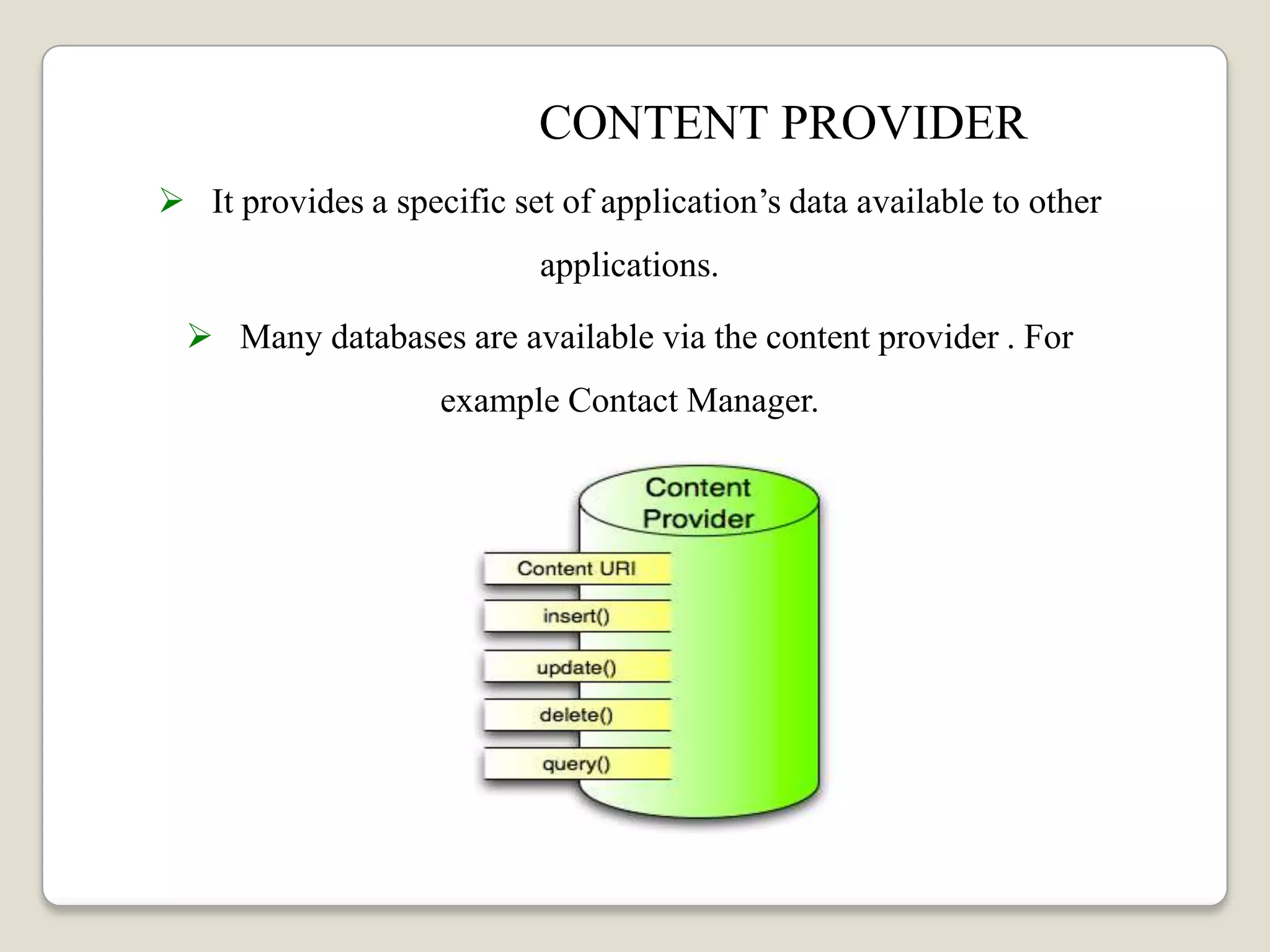 CONTENT PROVIDER
 It provides a specific set of application’s data available to other
applications.
 Many databases are available via the content provider . For
example Contact Manager.
 