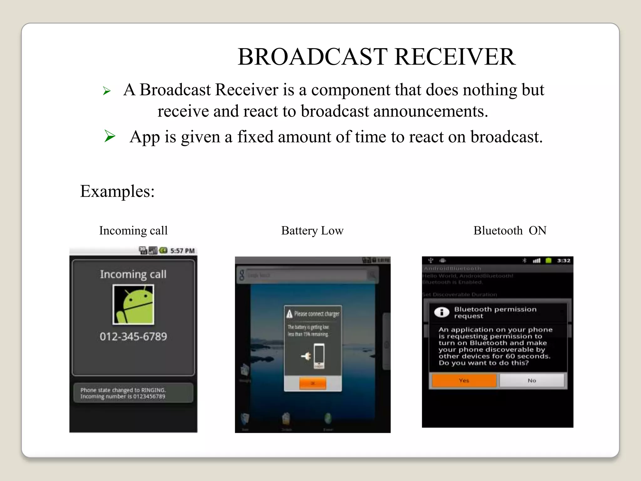 BROADCAST RECEIVER
 A Broadcast Receiver is a component that does nothing but
receive and react to broadcast announcements.
 App is given a fixed amount of time to react on broadcast.
Examples:
Incoming call Battery Low Bluetooth ON
 