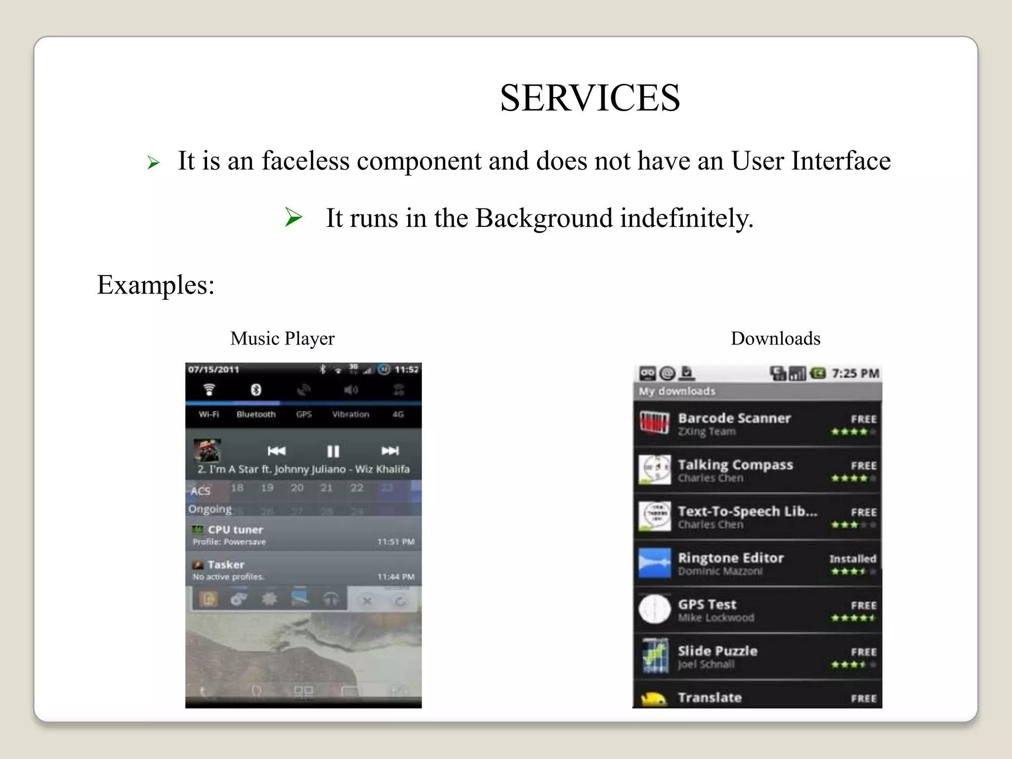 SERVICES
 It is an faceless component and does not have an User Interface
 It runs in the Background indefinitely.
Examples:
Music Player Downloads
 