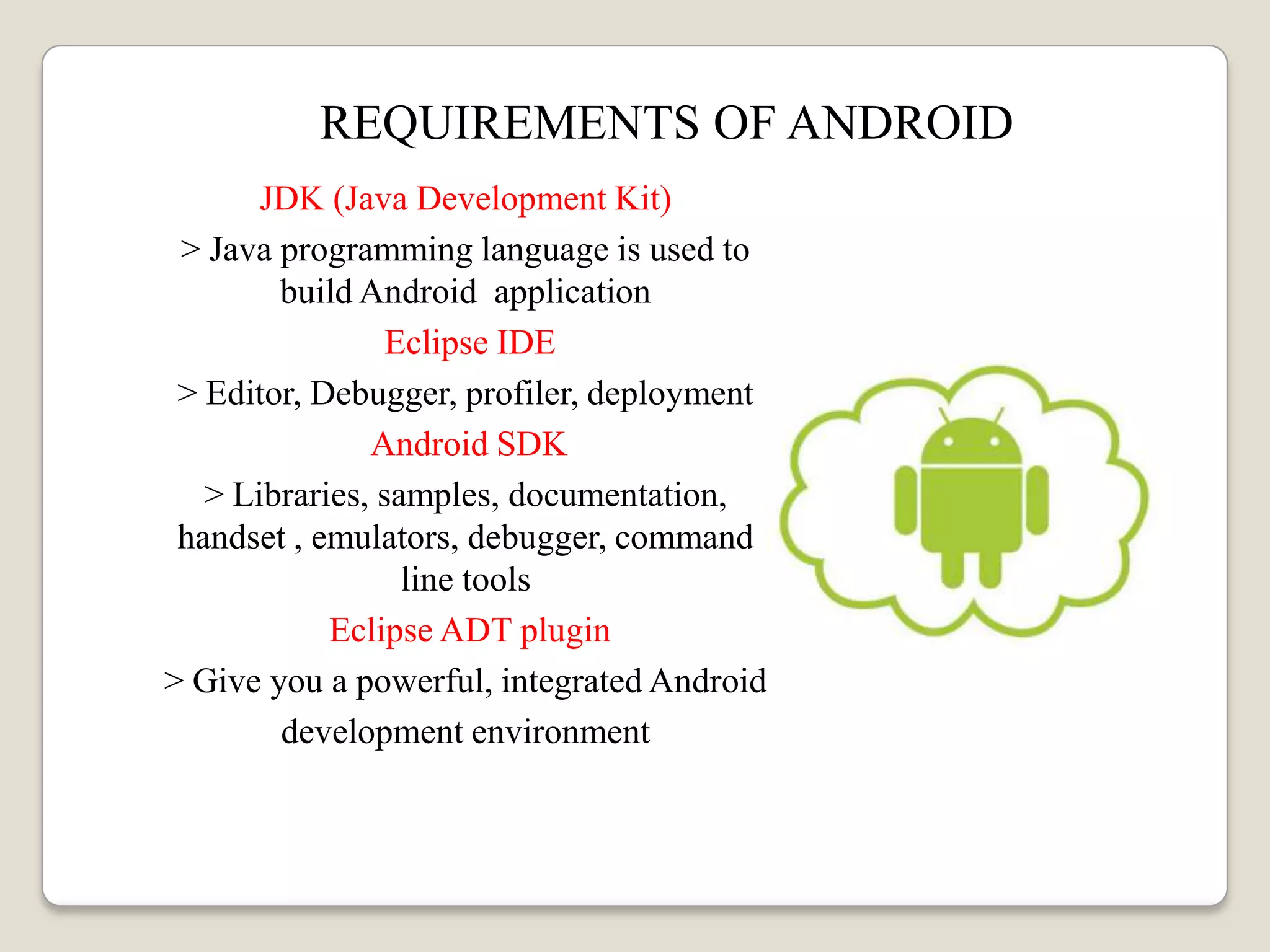 REQUIREMENTS OF ANDROID
JDK (Java Development Kit)
> Java programming language is used to
build Android application
Eclipse IDE
> Editor, Debugger, profiler, deployment
Android SDK
> Libraries, samples, documentation,
handset , emulators, debugger, command
line tools
Eclipse ADT plugin
> Give you a powerful, integrated Android
development environment
 