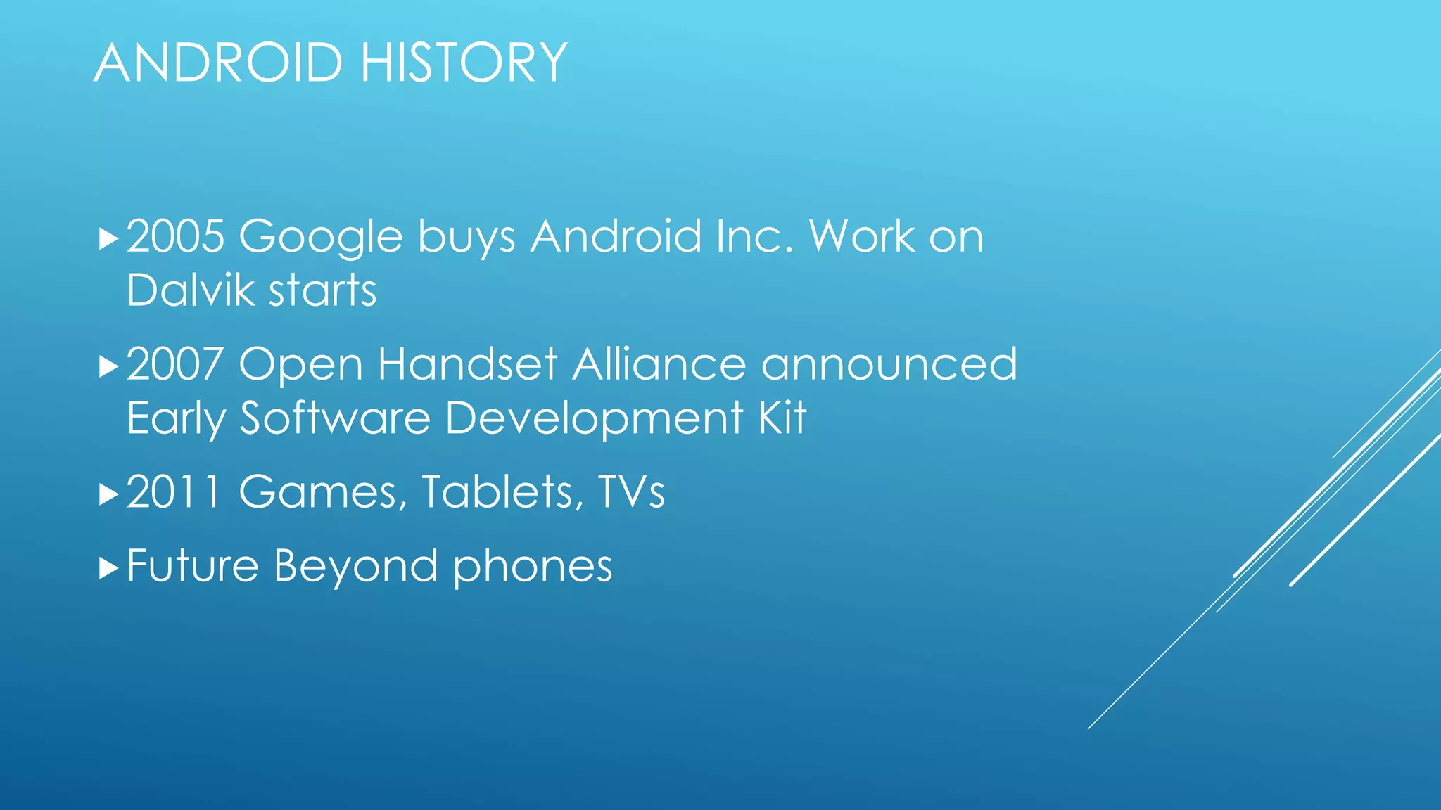 ANDROID HISTORY
2005 Google buys Android Inc. Work on
Dalvik starts
2007 Open Handset Alliance announced
Early Software Development Kit
2011 Games, Tablets, TVs
Future Beyond phones
 