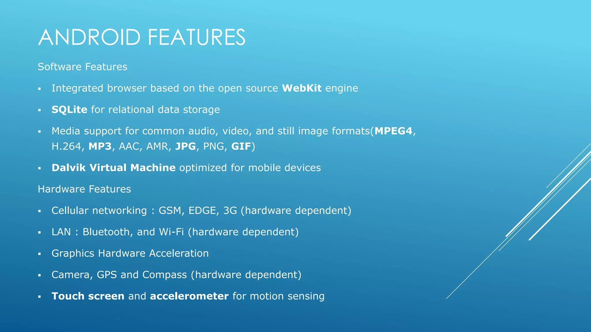 ANDROID FEATURES
Software Features
 Integrated browser based on the open source WebKit engine
 SQLite for relational data storage
 Media support for common audio, video, and still image formats(MPEG4,
H.264, MP3, AAC, AMR, JPG, PNG, GIF)
 Dalvik Virtual Machine optimized for mobile devices
Hardware Features
 Cellular networking : GSM, EDGE, 3G (hardware dependent)
 LAN : Bluetooth, and Wi-Fi (hardware dependent)
 Graphics Hardware Acceleration
 Camera, GPS and Compass (hardware dependent)
 Touch screen and accelerometer for motion sensing
 