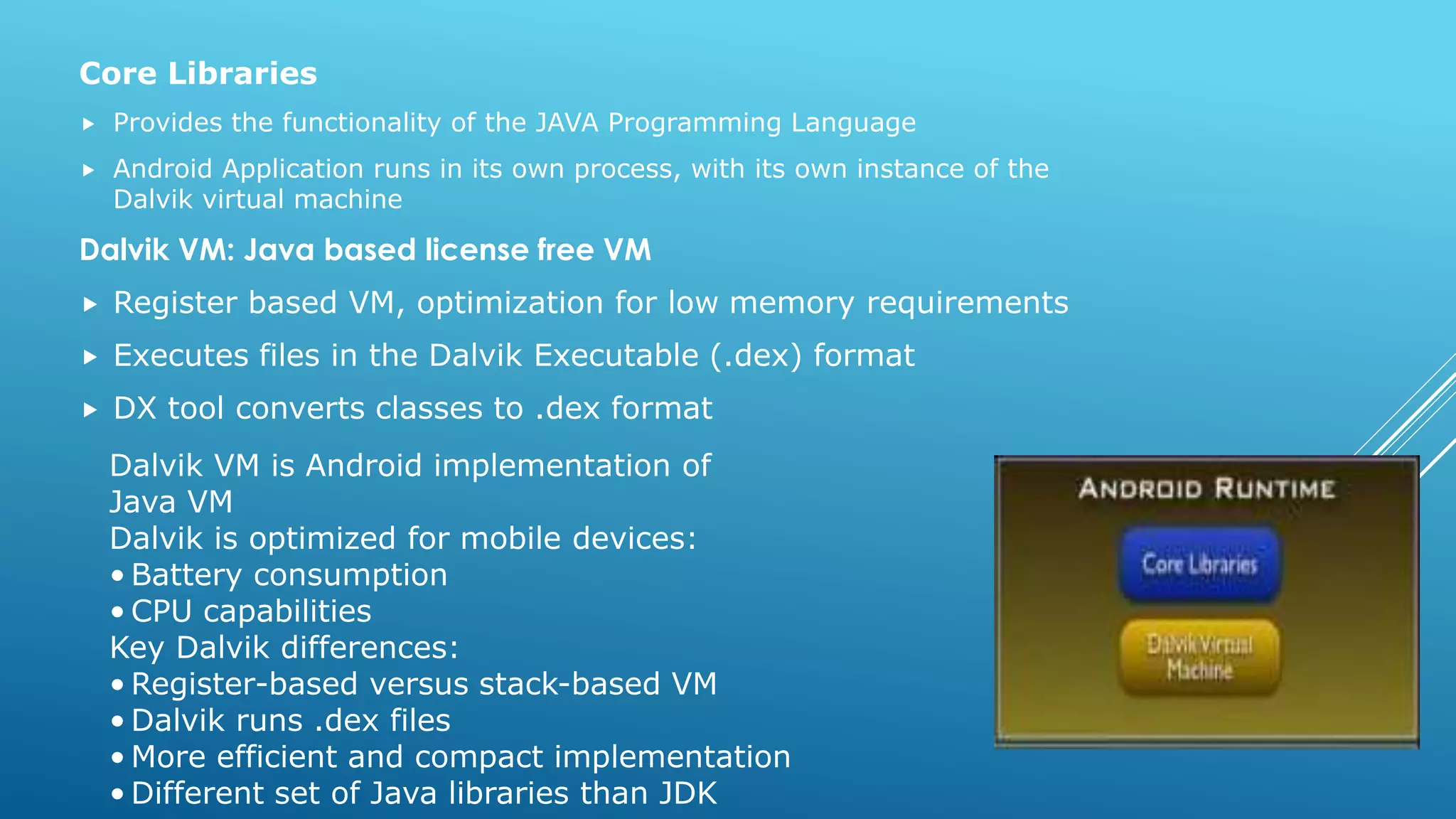 Core Libraries
 Provides the functionality of the JAVA Programming Language
 Android Application runs in its own process, with its own instance of the
Dalvik virtual machine
Dalvik VM: Java based license free VM
 Register based VM, optimization for low memory requirements
 Executes files in the Dalvik Executable (.dex) format
 DX tool converts classes to .dex format
Dalvik VM is Android implementation of
Java VM
Dalvik is optimized for mobile devices:
• Battery consumption
• CPU capabilities
Key Dalvik differences:
• Register-based versus stack-based VM
• Dalvik runs .dex files
• More efficient and compact implementation
• Different set of Java libraries than JDK
 
