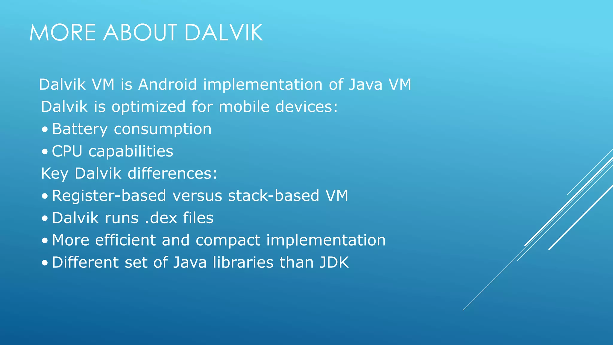 MORE ABOUT DALVIK
Dalvik VM is Android implementation of Java VM
Dalvik is optimized for mobile devices:
• Battery consumption
• CPU capabilities
Key Dalvik differences:
• Register-based versus stack-based VM
• Dalvik runs .dex files
• More efficient and compact implementation
• Different set of Java libraries than JDK
 