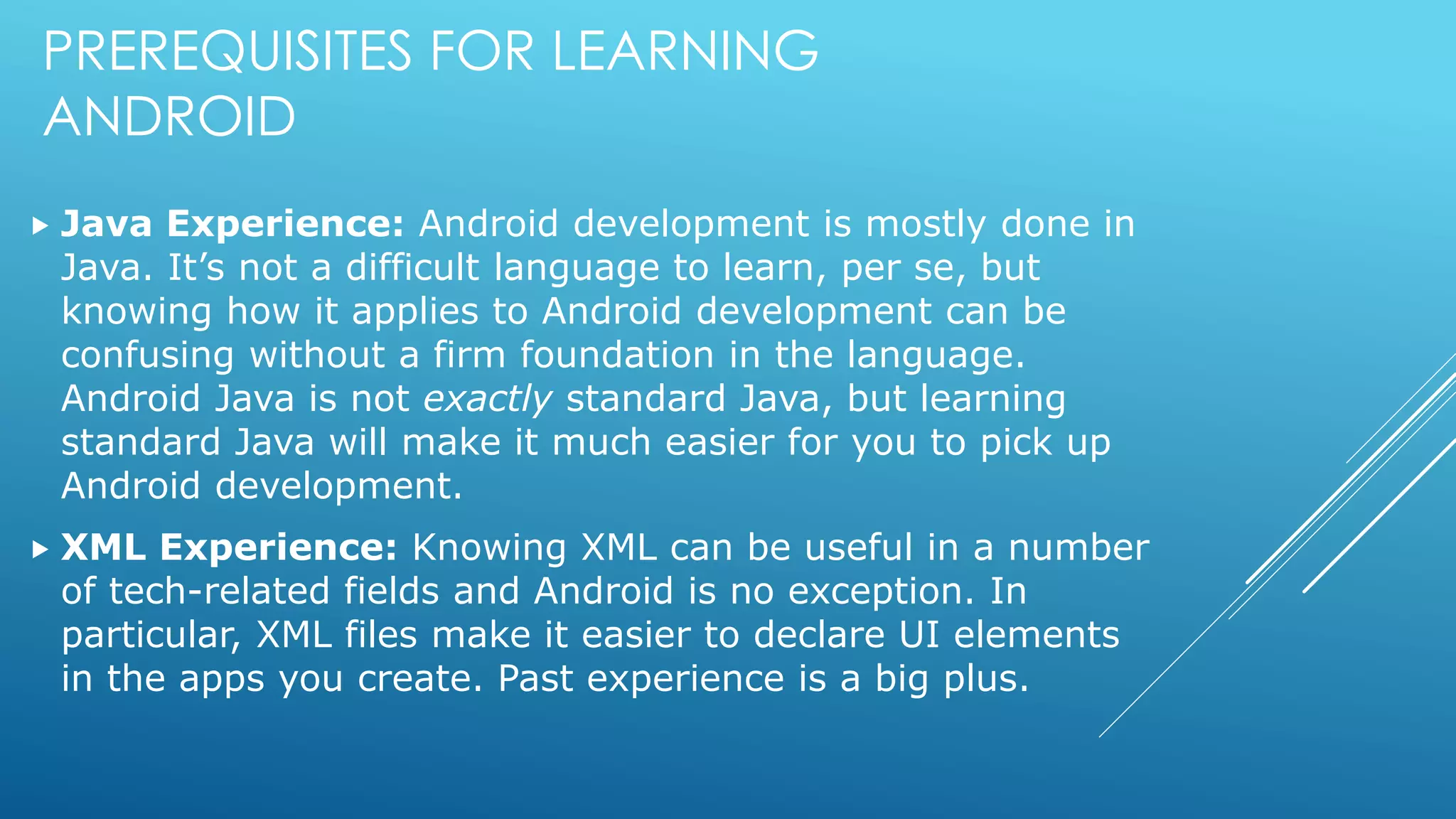 PREREQUISITES FOR LEARNING
ANDROID
 Java Experience: Android development is mostly done in
Java. It’s not a difficult language to learn, per se, but
knowing how it applies to Android development can be
confusing without a firm foundation in the language.
Android Java is not exactly standard Java, but learning
standard Java will make it much easier for you to pick up
Android development.
 XML Experience: Knowing XML can be useful in a number
of tech-related fields and Android is no exception. In
particular, XML files make it easier to declare UI elements
in the apps you create. Past experience is a big plus.
 