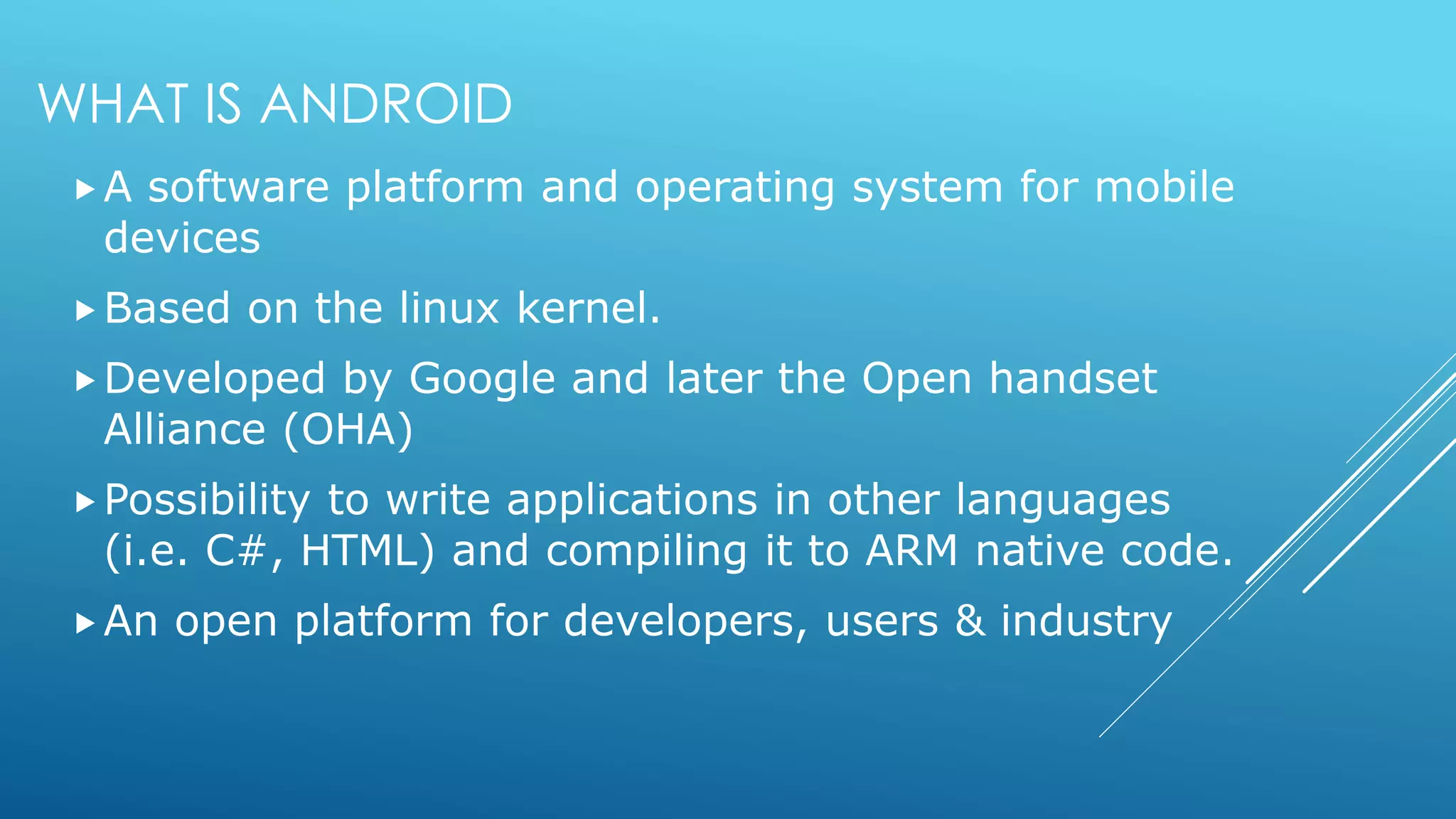 WHAT IS ANDROID
A software platform and operating system for mobile
devices
Based on the linux kernel.
Developed by Google and later the Open handset
Alliance (OHA)
Possibility to write applications in other languages
(i.e. C#, HTML) and compiling it to ARM native code.
An open platform for developers, users & industry
 