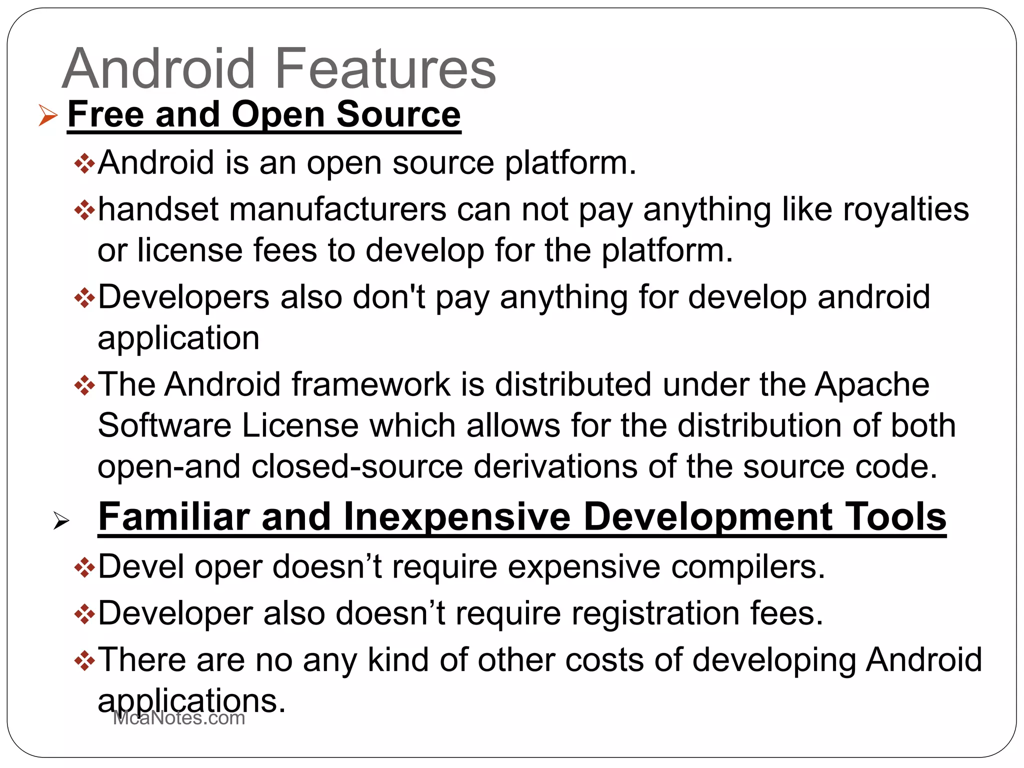 Android Features
 Free and Open Source
Android is an open source platform.
handset manufacturers can not pay anything like royalties
or license fees to develop for the platform.
Developers also don't pay anything for develop android
application
The Android framework is distributed under the Apache
Software License which allows for the distribution of both
open-and closed-source derivations of the source code.
 Familiar and Inexpensive Development Tools
Devel oper doesn’t require expensive compilers.
Developer also doesn’t require registration fees.
There are no any kind of other costs of developing Android
applications.McaNotes.com
 