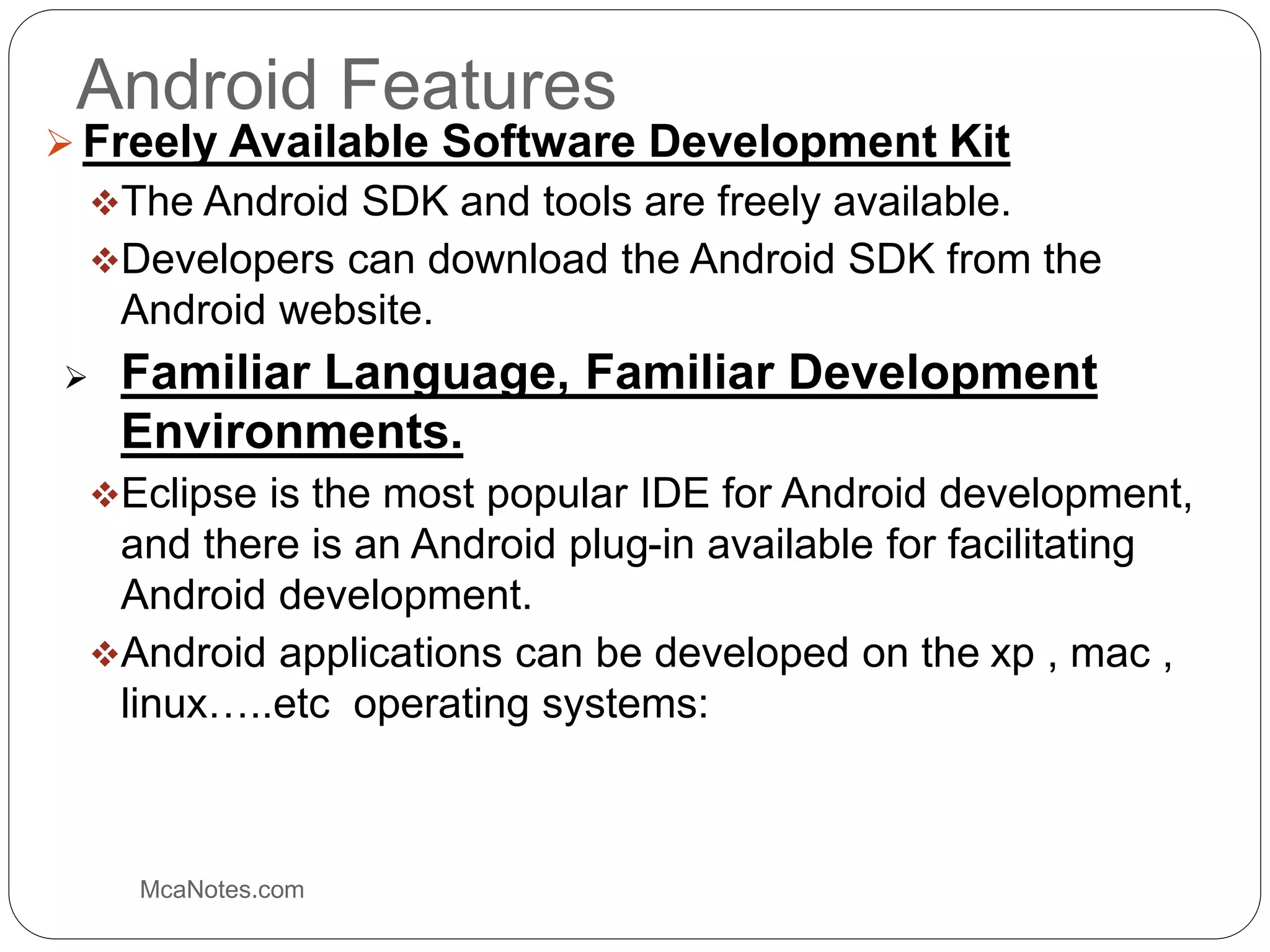 Android Features
 Freely Available Software Development Kit
The Android SDK and tools are freely available.
Developers can download the Android SDK from the
Android website.
 Familiar Language, Familiar Development
Environments.
Eclipse is the most popular IDE for Android development,
and there is an Android plug-in available for facilitating
Android development.
Android applications can be developed on the xp , mac ,
linux…..etc operating systems:
McaNotes.com
 