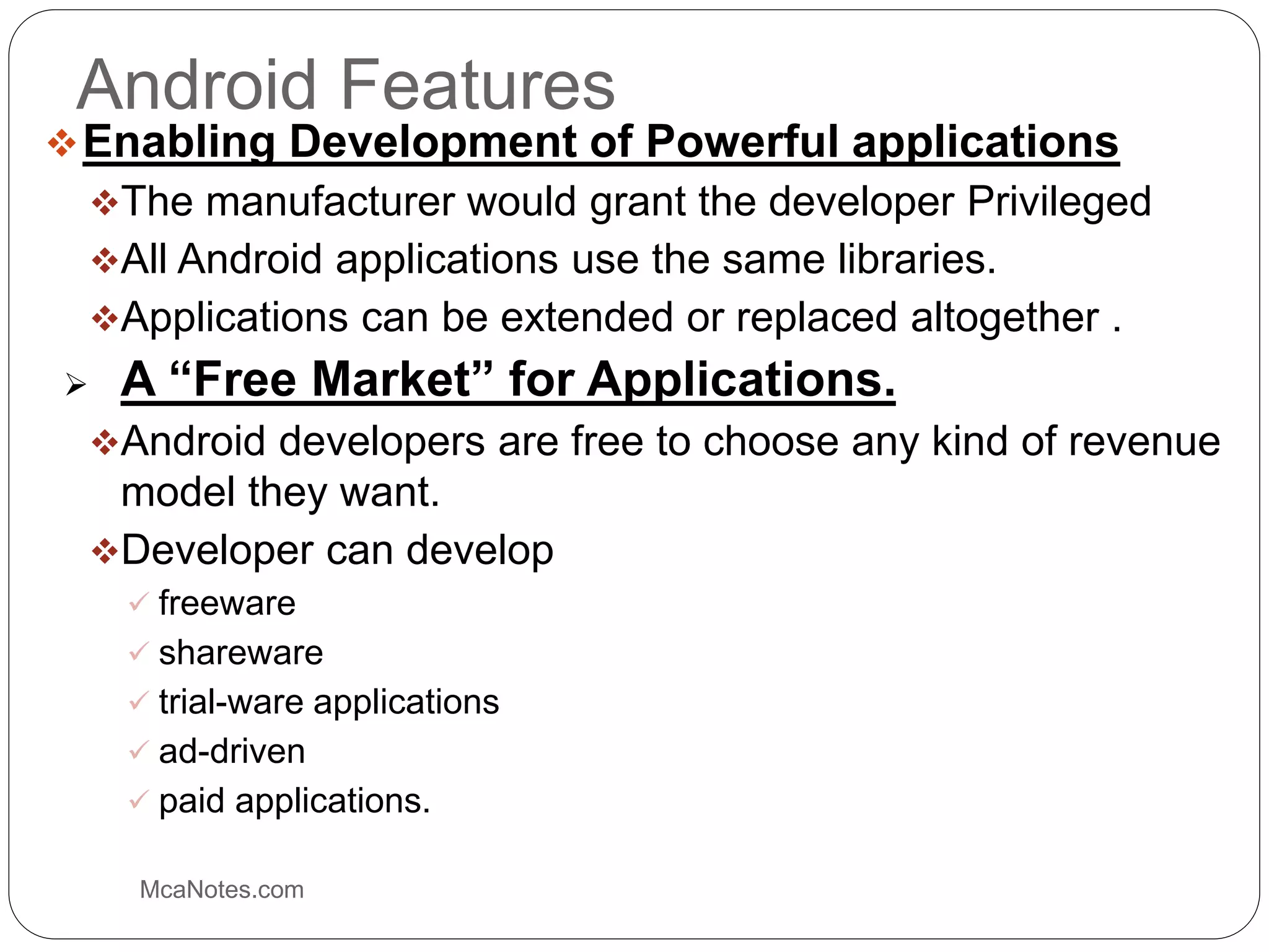 Android Features
Enabling Development of Powerful applications
The manufacturer would grant the developer Privileged
All Android applications use the same libraries.
Applications can be extended or replaced altogether .
 A “Free Market” for Applications.
Android developers are free to choose any kind of revenue
model they want.
Developer can develop
 freeware
 shareware
 trial-ware applications
 ad-driven
 paid applications.
McaNotes.com
 