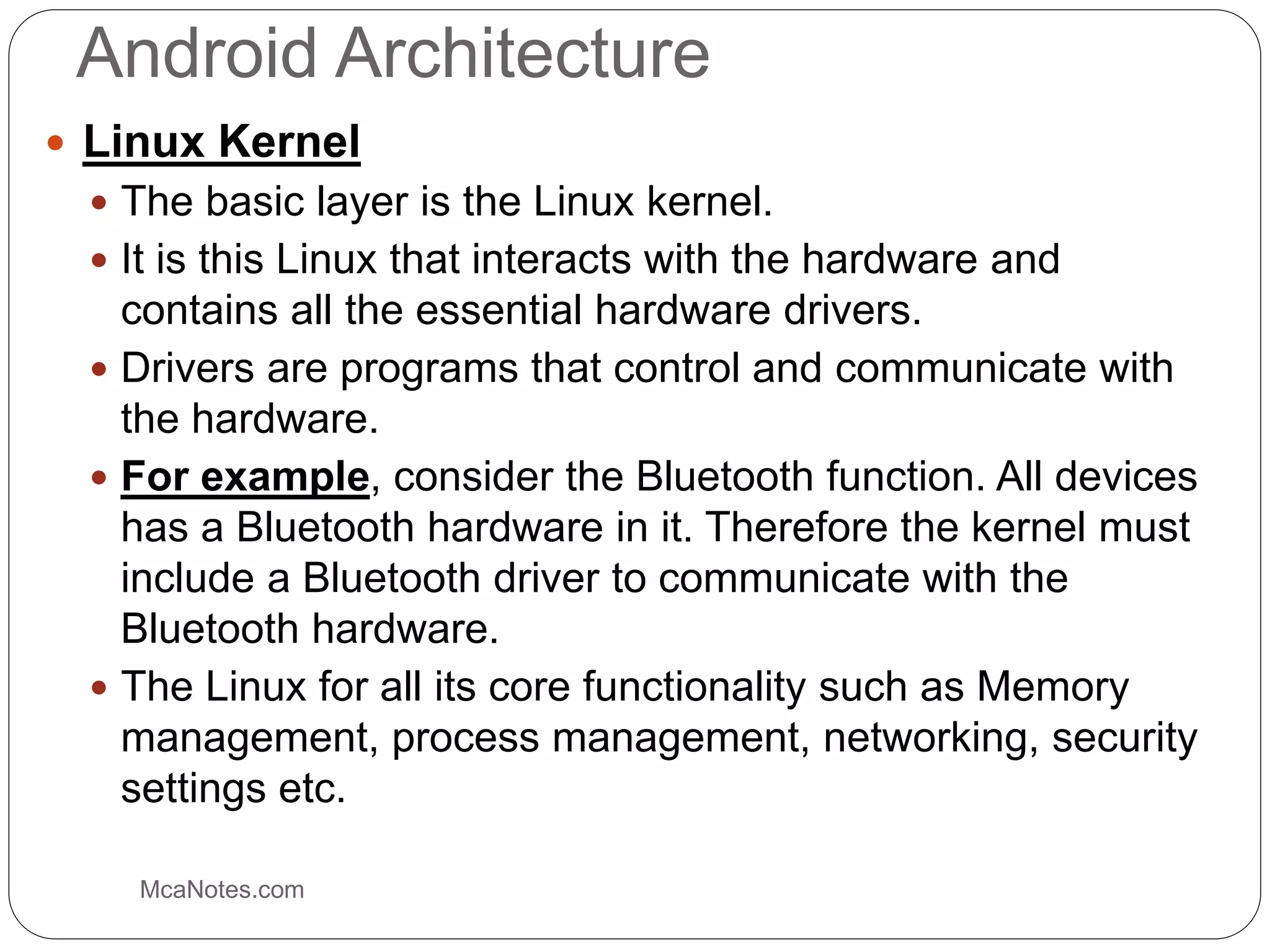 Android Architecture
 Linux Kernel
 The basic layer is the Linux kernel.
 It is this Linux that interacts with the hardware and
contains all the essential hardware drivers.
 Drivers are programs that control and communicate with
the hardware.
 For example, consider the Bluetooth function. All devices
has a Bluetooth hardware in it. Therefore the kernel must
include a Bluetooth driver to communicate with the
Bluetooth hardware.
 The Linux for all its core functionality such as Memory
management, process management, networking, security
settings etc.
McaNotes.com
 