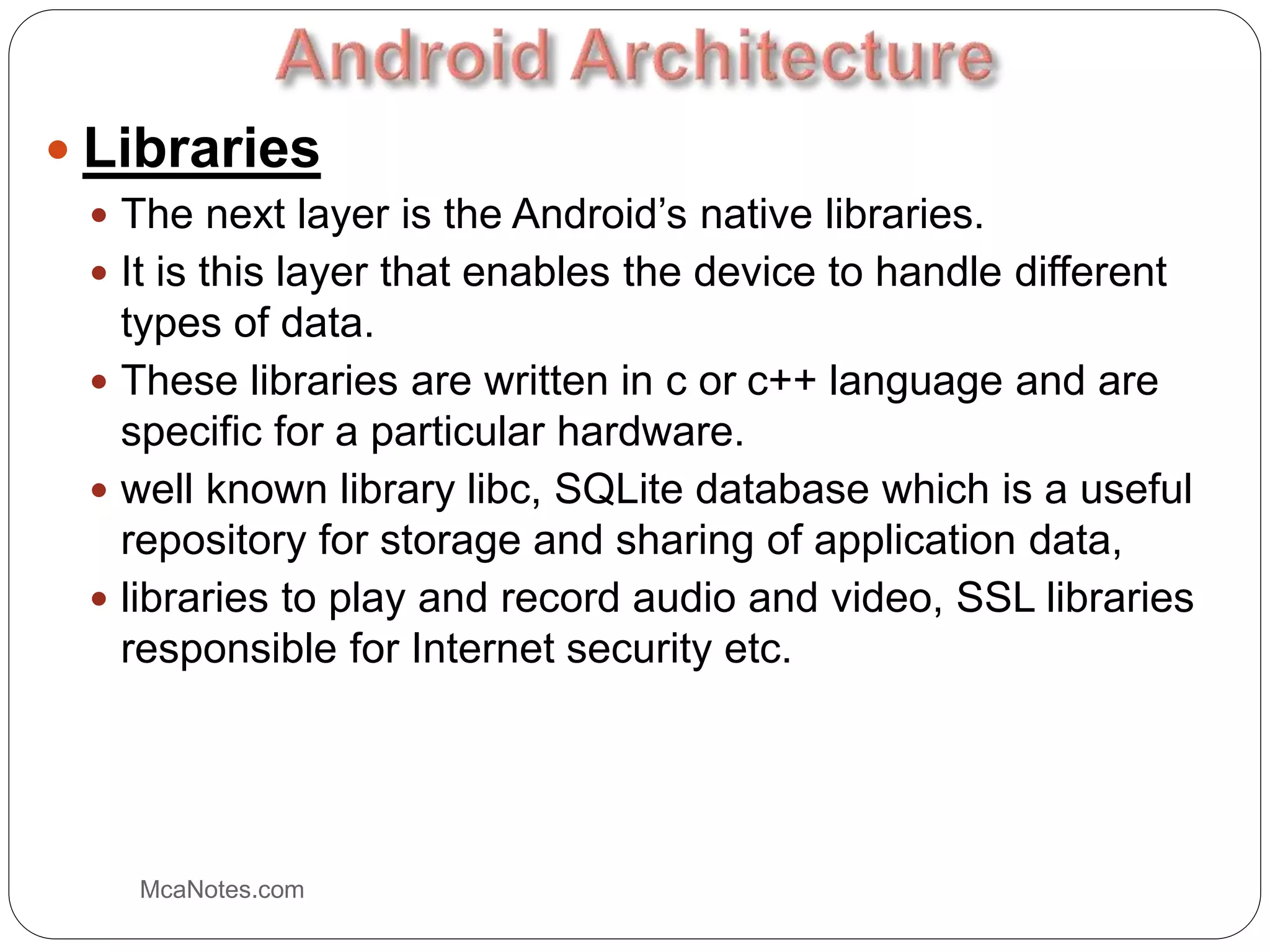  Libraries
 The next layer is the Android’s native libraries.
 It is this layer that enables the device to handle different
types of data.
 These libraries are written in c or c++ language and are
specific for a particular hardware.
 well known library libc, SQLite database which is a useful
repository for storage and sharing of application data,
 libraries to play and record audio and video, SSL libraries
responsible for Internet security etc.
McaNotes.com
 