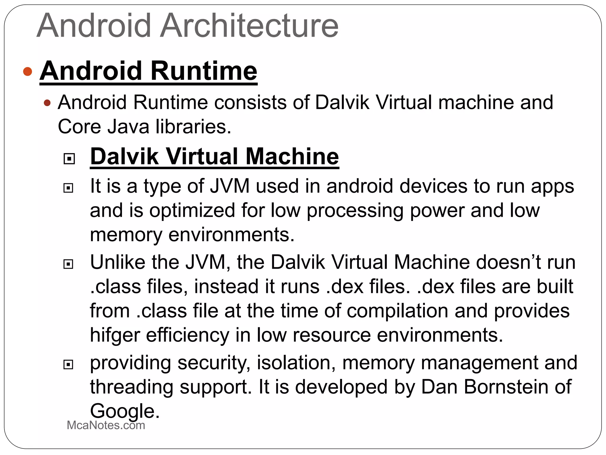 Android Architecture
 Android Runtime
 Android Runtime consists of Dalvik Virtual machine and
Core Java libraries.
 Dalvik Virtual Machine
 It is a type of JVM used in android devices to run apps
and is optimized for low processing power and low
memory environments.
 Unlike the JVM, the Dalvik Virtual Machine doesn’t run
.class files, instead it runs .dex files. .dex files are built
from .class file at the time of compilation and provides
hifger efficiency in low resource environments.
 providing security, isolation, memory management and
threading support. It is developed by Dan Bornstein of
Google.
McaNotes.com
 