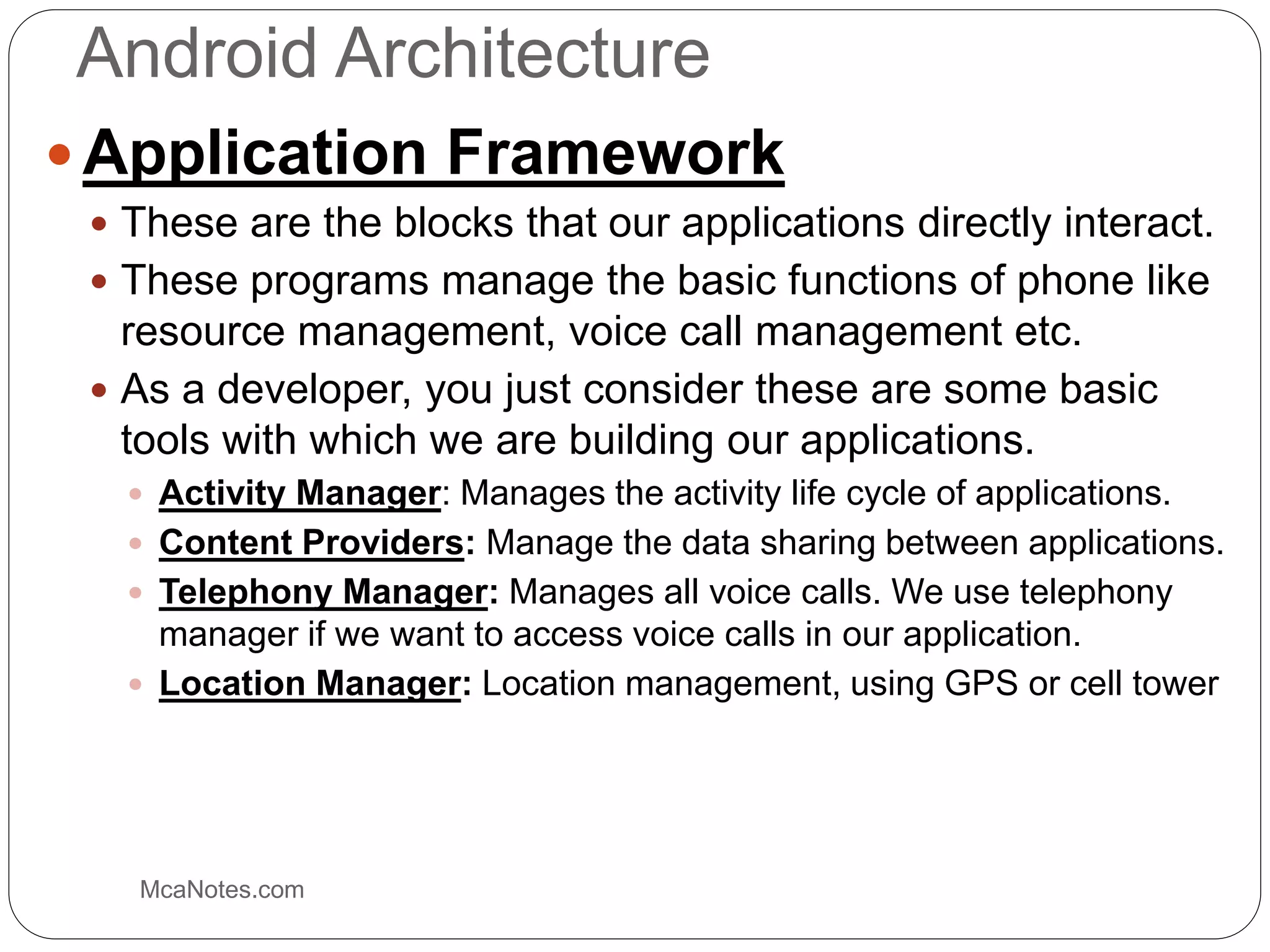 Android Architecture
 Application Framework
 These are the blocks that our applications directly interact.
 These programs manage the basic functions of phone like
resource management, voice call management etc.
 As a developer, you just consider these are some basic
tools with which we are building our applications.
 Activity Manager: Manages the activity life cycle of applications.
 Content Providers: Manage the data sharing between applications.
 Telephony Manager: Manages all voice calls. We use telephony
manager if we want to access voice calls in our application.
 Location Manager: Location management, using GPS or cell tower
McaNotes.com
 