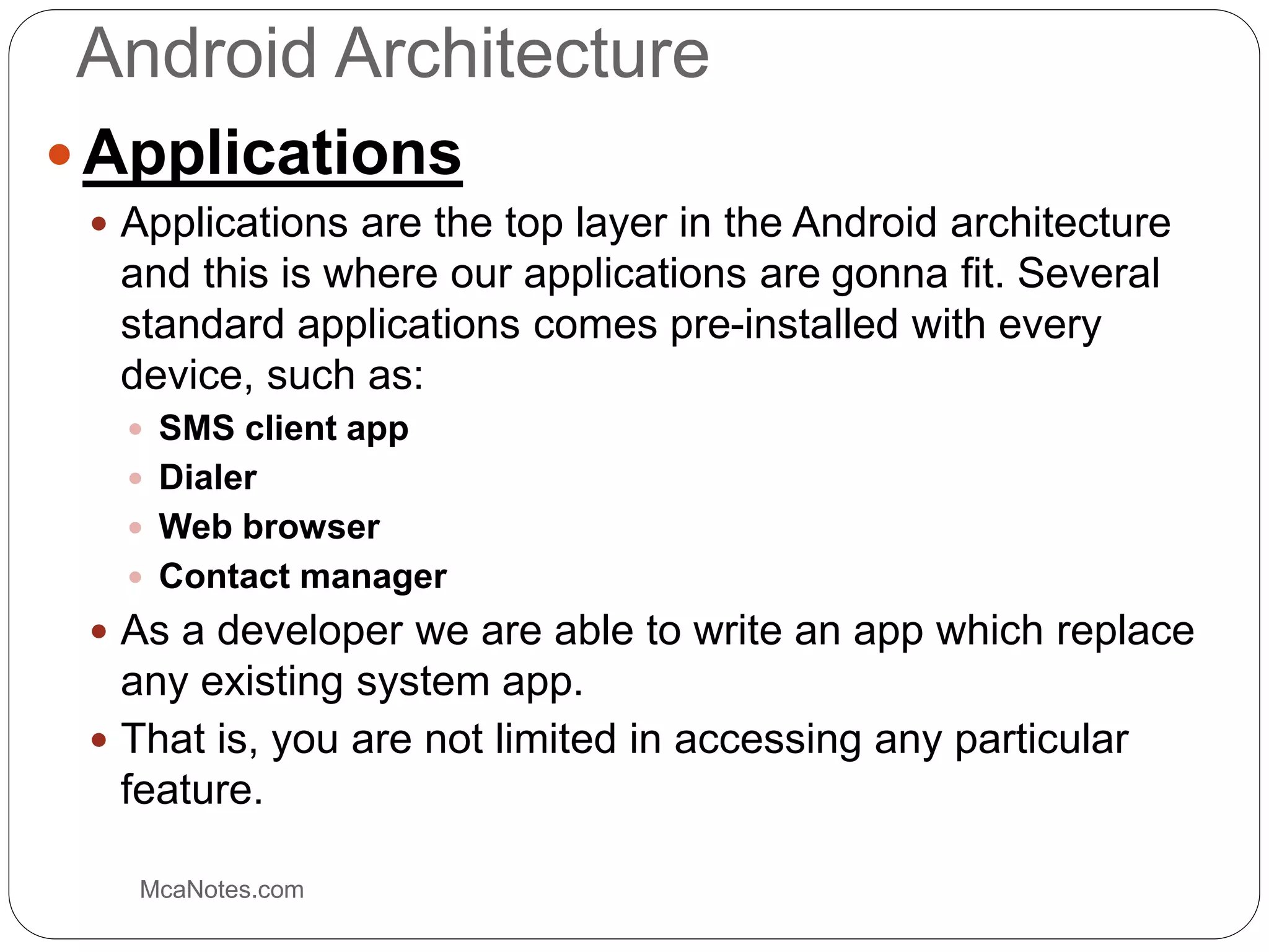 Android Architecture
 Applications
 Applications are the top layer in the Android architecture
and this is where our applications are gonna fit. Several
standard applications comes pre-installed with every
device, such as:
 SMS client app
 Dialer
 Web browser
 Contact manager
 As a developer we are able to write an app which replace
any existing system app.
 That is, you are not limited in accessing any particular
feature.
McaNotes.com
 