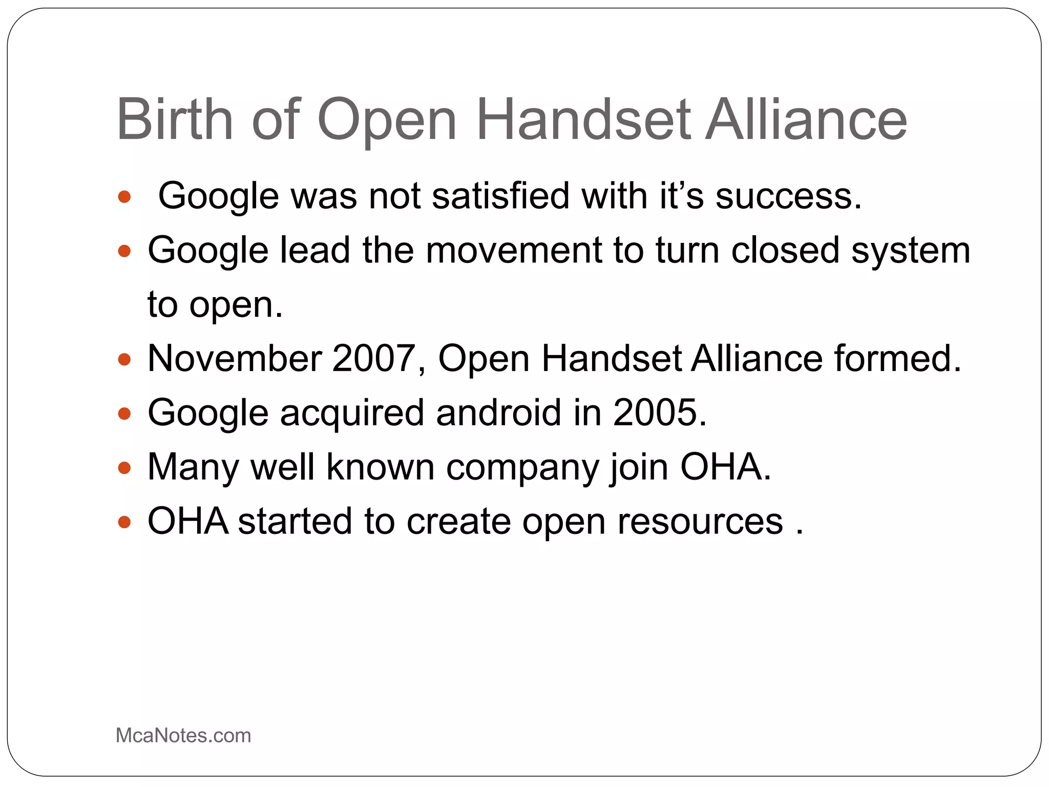 Birth of Open Handset Alliance
 Google was not satisfied with it’s success.
 Google lead the movement to turn closed system
to open.
 November 2007, Open Handset Alliance formed.
 Google acquired android in 2005.
 Many well known company join OHA.
 OHA started to create open resources .
McaNotes.com
 