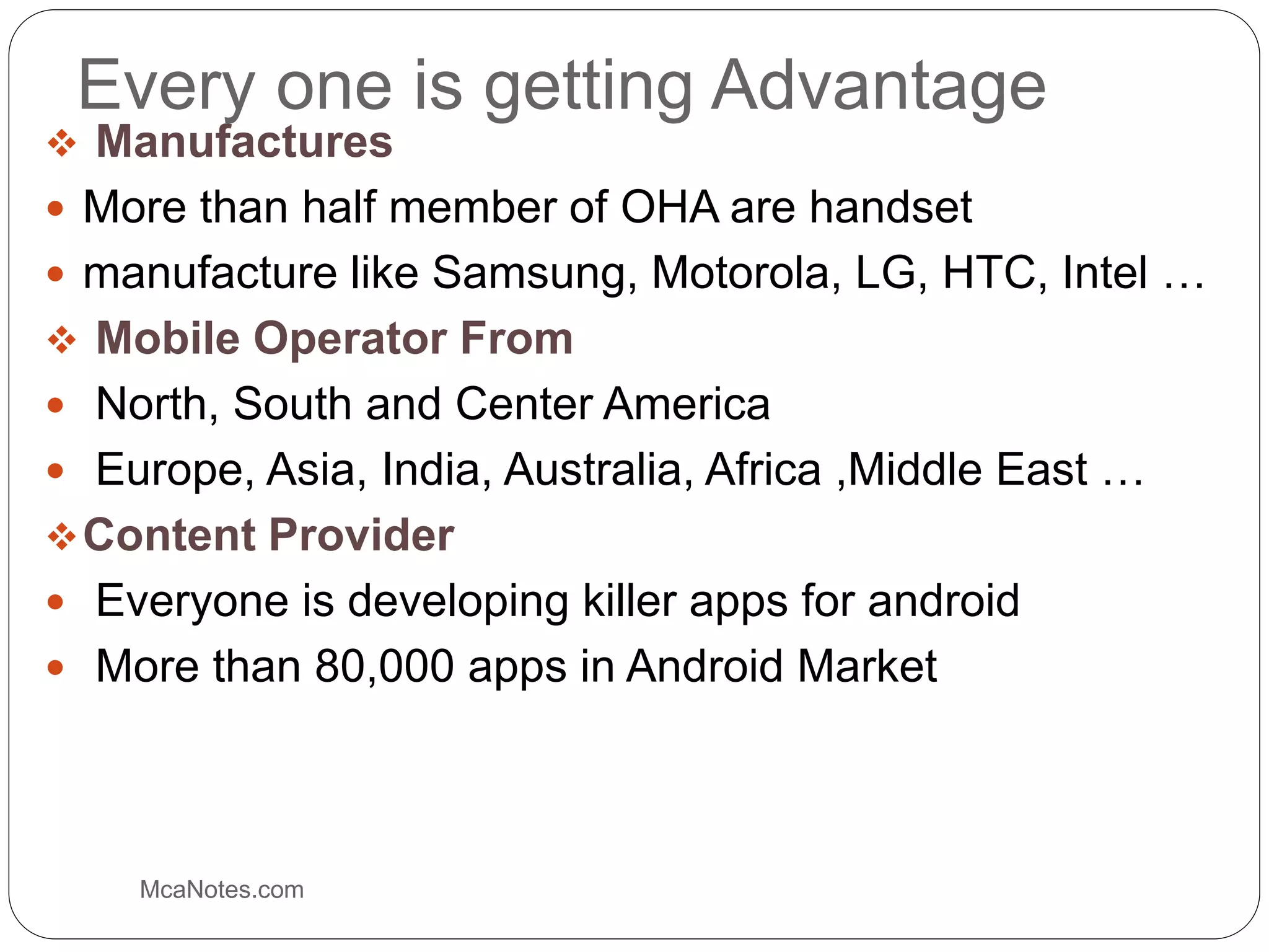 Every one is getting Advantage
 Manufactures
 More than half member of OHA are handset
 manufacture like Samsung, Motorola, LG, HTC, Intel …
 Mobile Operator From
 North, South and Center America
 Europe, Asia, India, Australia, Africa ,Middle East …
Content Provider
 Everyone is developing killer apps for android
 More than 80,000 apps in Android Market
McaNotes.com
 
