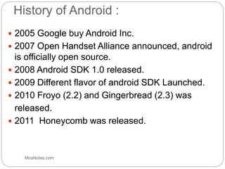 History of Android :
 2005 Google buy Android Inc.
 2007 Open Handset Alliance announced, android
is officially open source.
 2008 Android SDK 1.0 released.
 2009 Different flavor of android SDK Launched.
 2010 Froyo (2.2) and Gingerbread (2.3) was
released.
 2011 Honeycomb was released.
McaNotes.com
 