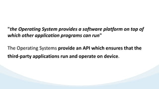 "the Operating System provides a software platform on top of
which other application programs can run"
The Operating Systems provide an API which ensures that the
third-party applications run and operate on device.
 