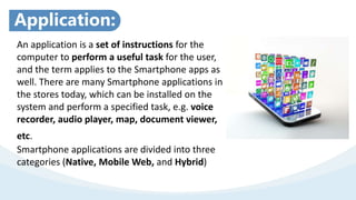 Application:
An application is a set of instructions for the
computer to perform a useful task for the user,
and the term applies to the Smartphone apps as
well. There are many Smartphone applications in
the stores today, which can be installed on the
system and perform a specified task, e.g. voice
recorder, audio player, map, document viewer,
etc.
Smartphone applications are divided into three
categories (Native, Mobile Web, and Hybrid)
 