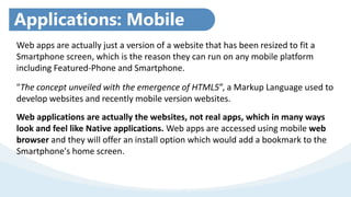 Applications: Mobile
WebWeb apps are actually just a version of a website that has been resized to fit a
Smartphone screen, which is the reason they can run on any mobile platform
including Featured-Phone and Smartphone.
"The concept unveiled with the emergence of HTML5”, a Markup Language used to
develop websites and recently mobile version websites.
Web applications are actually the websites, not real apps, which in many ways
look and feel like Native applications. Web apps are accessed using mobile web
browser and they will offer an install option which would add a bookmark to the
Smartphone's home screen.
 
