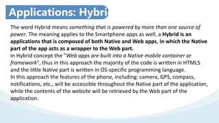 Applications: Hybrid
The word Hybrid means something that is powered by more than one source of
power. The meaning applies to the Smartphone apps as well, a Hybrid is an
applications that is composed of both Native and Web apps, in which the Native
part of the app acts as a wrapper to the Web part.
In Hybrid concept the "Web apps are built into a Native mobile container or
framework", thus in this approach the majority of the code is written in HTML5
and the little Native part is written in OS-specific programming language.
In this approach the features of the phone, including: camera, GPS, compass,
notifications, etc., will be accessible throughout the Native part of the application,
while the contents of the website will be retrieved by the Web part of the
application.
 