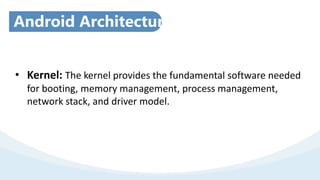 Android Architecture
• Kernel: The kernel provides the fundamental software needed
for booting, memory management, process management,
network stack, and driver model.
 