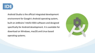 Android Studio is the official integrated development
environment for Google's Android operating system,
built on JetBrains' IntelliJ IDEA software and designed
specifically for Android development. It is available for
download on Windows, macOS and Linux based
operating systems.
IDE
 