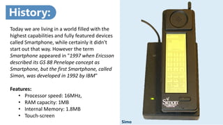 z
Simo
Today we are living in a world filled with the
highest capabilities and fully featured devices
called Smartphone, while certainly it didn't
start out that way. However the term
Smartphone appeared in "1997 when Ericsson
described its GS 88 Penelope concept as
Smartphone, but the first Smartphone, called
Simon, was developed in 1992 by IBM"
Features:
• Processor speed: 16MHz,
• RAM capacity: 1MB
• Internal Memory: 1.8MB
• Touch-screen
History:
 