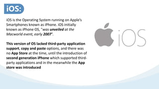 iOS is the Operating System running on Apple’s
Smartphones known as iPhone. iOS initially
known as iPhone OS, "was unveiled at the
Macworld event, early 2007”.
This version of OS lacked third-party application
support, copy and paste options, and there was
no App Store at the time, until the introduction of
second generation iPhone which supported third-
party applications and in the meanwhile the App
store was introduced
iOS:
 