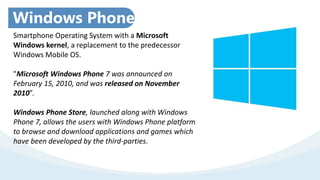 Smartphone Operating System with a Microsoft
Windows kernel, a replacement to the predecessor
Windows Mobile OS.
"Microsoft Windows Phone 7 was announced on
February 15, 2010, and was released on November
2010”.
Windows Phone Store, launched along with Windows
Phone 7, allows the users with Windows Phone platform
to browse and download applications and games which
have been developed by the third-parties.
Windows Phone:
 