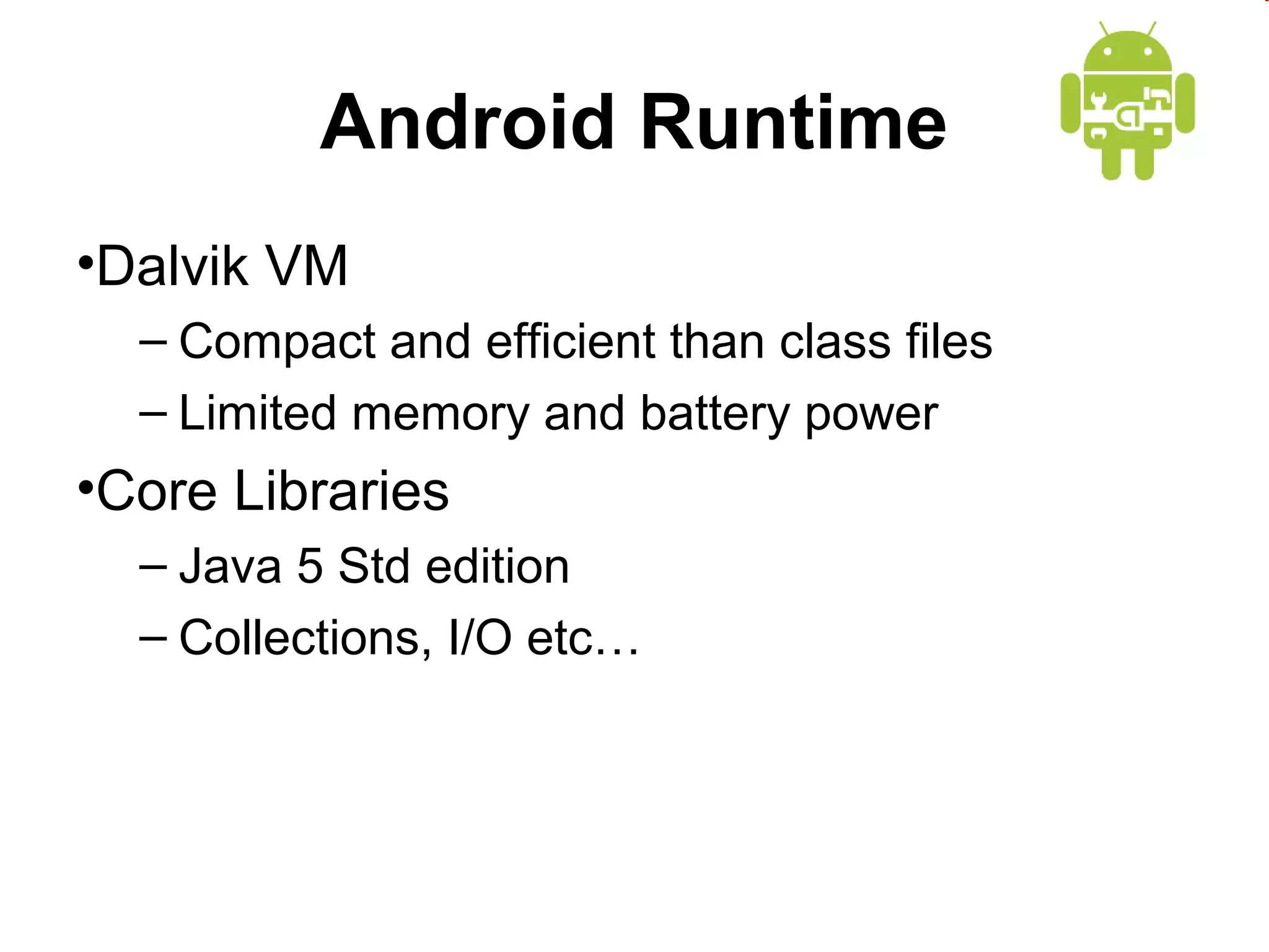 Android Runtime
•Dalvik VM
– Compact and efficient than class files
– Limited memory and battery power

•Core Libraries
– Java 5 Std edition
– Collections, I/O etc…

 